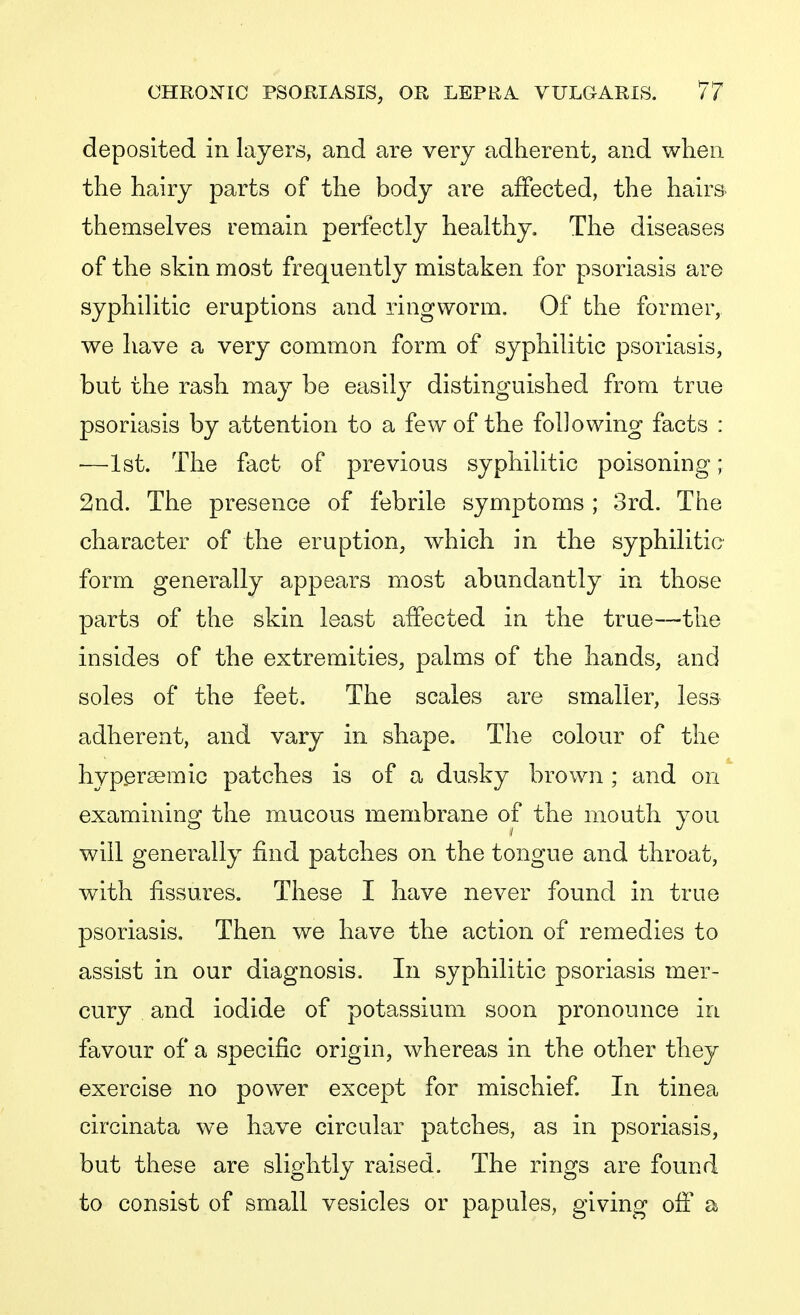 deposited in layers, and are very adherent, and when the hairy parts of the body are affected, the hairs- themselves remain perfectly healthy. The diseases of the skin most frequently mistaken for psoriasis are syphilitic eruptions and ringworm. Of the former, we have a very common form of syphilitic psoriasis, but the rash may be easily distinguished from true psoriasis by attention to a few of the following facts : -—1st. The fact of previous syphilitic poisoning; 2nd. The presence of febrile symptoms ; 3rd. The- character of the eruption, which in the syphilitic form generally appears most abundantly in those parts of the skin least affected in the true—the insides of the extremities, palms of the hands, and soles of the feet. The scales are smaller, less adherent, and vary in shape. The colour of the hyperaemic patches is of a dusky brown ; and on examining the mucous membrane of the mouth you will generally find patches on the tongue and throat, with fissures. These I have never found in true psoriasis. Then we have the action of remedies to assist in our diagnosis. In syphilitic psoriasis mer- cury and iodide of potassium soon pronounce in favour of a specific origin, whereas in the other they exercise no power except for mischief. In tinea circinata we have circular patches, as in psoriasis, but these are slightly raised. The rings are found to consist of small vesicles or papules, giving off a