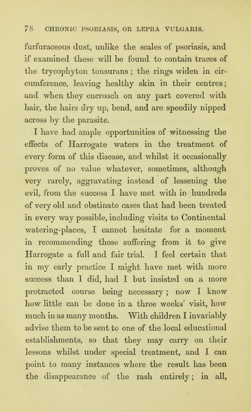 furfuraceous dust, unlike the scales of psoriasis, and if examined these will be found to contain traces of the trycophyton tonsurans ; the rings widen in cir- cumference, leaving healthy skin in their centres; and when they encroach on any part covered with hair, the hairs dry up, bend, and are speedily nipped across by the parasite. I have had ample opportunities of witnessing the effects of Harrogate waters in the treatment of every form of this disease, and whilst it occasionally proves of no value whatever, sometimes, although very rarely, aggravating instead of lessening the evil, from the success I have met with in hundreds of very old and obstinate cases that had been treated in every way possible, including visits to Continental watering-places, I cannot hesitate for a moment in recommending those suffering from it to give Harrogate a full and fair trial. I feel certain that in my early practice I might have met with more success than I did, had I but insisted on a more protracted course being necessary; now I know how little can be done in a three weeks' visit, how much in as many months. With children I invariably advise them to be sent to one of the local educational establishments, so that they may carry on their lessons whilst under special treatment, and I can point to many instances where the result has been the disappearance of the rash entirely; in all,