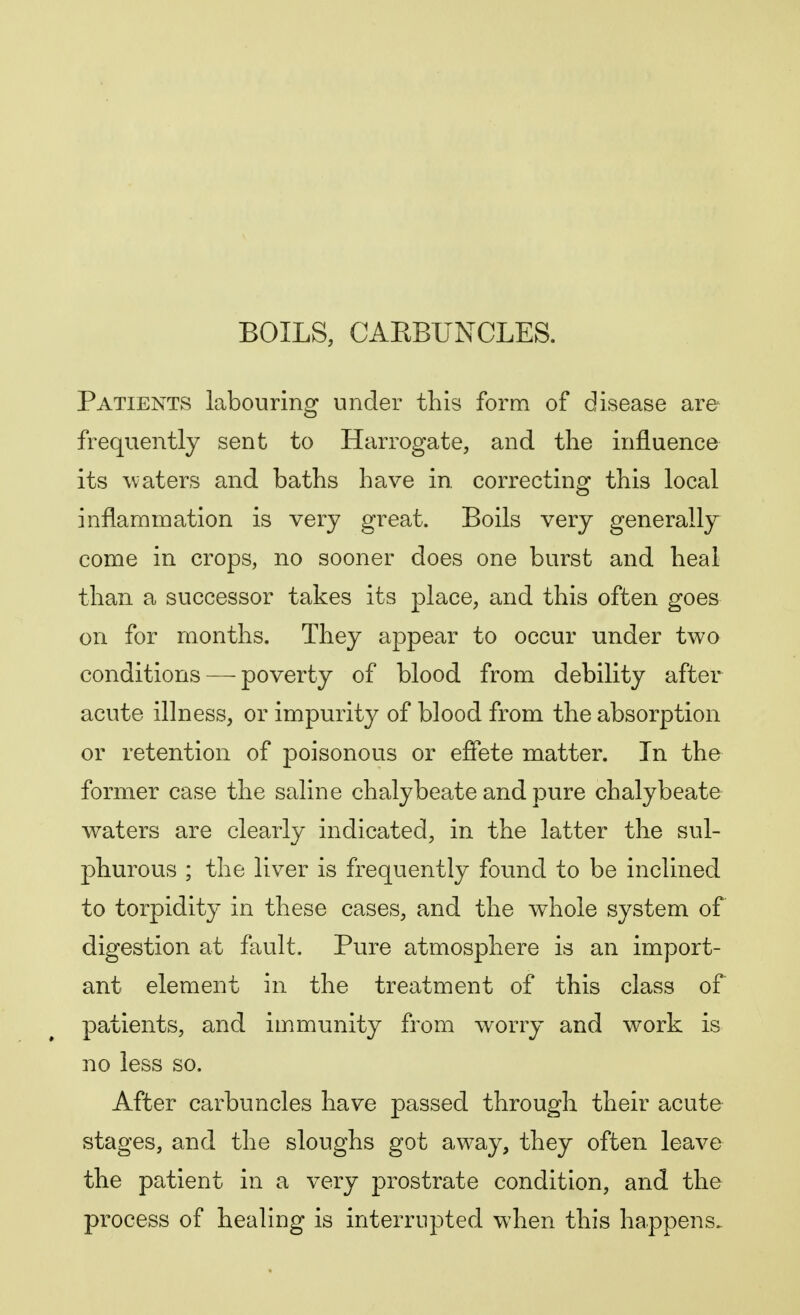 BOILS, CARBUNCLES. Patients labouring under this form of disease are frequently sent to Harrogate, and the influence its waters and baths have in correcting this local inflammation is very great. Boils very generally come in crops, no sooner does one burst and heal than a successor takes its place, and this often goes on for months. They appear to occur under two conditions — poverty of blood from debility after acute illness, or impurity of blood from the absorption or retention of poisonous or effete matter. In the former case the saline chalybeate and pure chalybeate waters are clearly indicated, in the latter the sul- phurous ; the liver is frequently found to be inclined to torpidity in these cases, and the whole system of digestion at fault. Pure atmosphere is an import- ant element in the treatment of this class of patients, and immunity from worry and work is no less so. After carbuncles have passed through their acute stages, and the sloughs got away, they often leave the patient in a very prostrate condition, and the process of healing is interrupted when this happens.