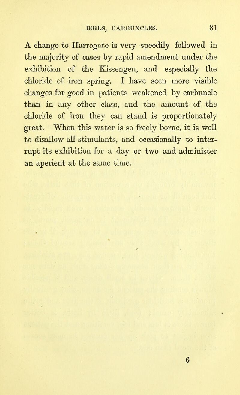 A change to Harrogate is very speedily followed in the majority of cases by rapid amendment under the exhibition of the Kissengen, and especially the chloride of iron spring. I have seen more visible changes for good in patients weakened by carbuncle than in any other class, and the amount of the chloride of iron they can stand is proportionately great. When this water is so freely borne, it is well to disallow all stimulants, and occasionally to inter- rupt its exhibition for a day or two and administer an aperient at the same time. 6
