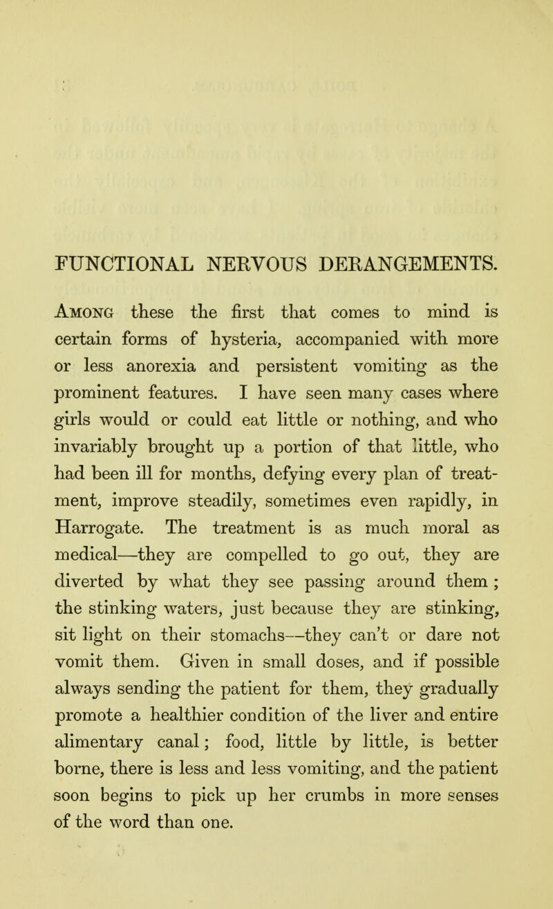 FUNCTIONAL NERVOUS DERANGEMENTS. Among these the first that comes to mind is certain forms of hysteria, accompanied with more or less anorexia and persistent vomiting as the prominent features. I have seen many cases where girls would or could eat little or nothing, and who invariably brought up a portion of that little, who had been ill for months, defying every plan of treat- ment, improve steadily, sometimes even rapidly, in Harrogate. The treatment is as much moral as medical—they are compelled to go out, they are diverted by what they see passing around them ; the stinking waters, just because they are stinking, sit light on their stomachs—they cant or dare not vomit them. Given in small doses, and if possible always sending the patient for them, they gradually promote a healthier condition of the liver and entire alimentary canal; food, little by little, is better borne, there is less and less vomiting, and the patient soon begins to pick up her crumbs in more senses of the word than one.