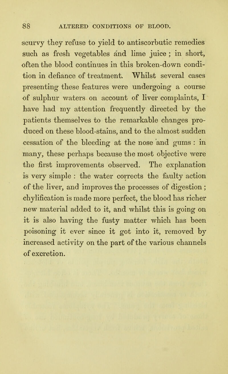 scurvy they refuse to yield to antiscorbutic remedies such as fresh vegetables and lime juice ; in short, often the blood continues in this broken-down condi- tion in defiance of treatment. Whilst several cases presenting these features were undergoing a course of sulphur waters on account of liver complaints, I have had my attention frequently directed by the patients themselves to the remarkable changes pro- duced on these blood-stains, and to the almost sudden cessation of the bleeding at the nose and gums : in many, these perhaps because the most objective were the first improvements observed. The explanation is very simple : the water corrects the faulty action of the liver, and improves the processes of digestion; chylification is made more perfect, the blood has richer new material added to it, and whilst this is going on it is also having the fusty matter which has been poisoning it ever since it got into it, removed by increased activity on the part of the various channels of excretion.