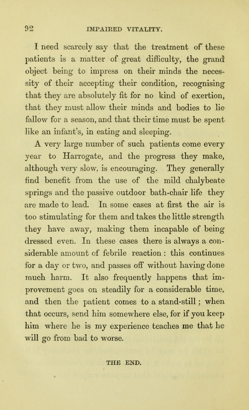 I need scarcely say that the treatment of these patients is a matter of great difficulty, the grand object being to impress on their minds the neces- sity of their accepting their condition, recognising that they are absolutely fit for no kind of exertion, that they must allow their minds and bodies to lie fallow for a season, and that their time must be spent like an infant's, in eating and sleeping. A very large number of such patients come every year to Harrogate, and the progress they make, although very slow, is encouraging. They generally find benefit from the use of the mild chalybeate springs and the passive outdoor bath-chair life they are made to lead. In some cases at first the air is too stimulating for them and takes the little strength they have away, making them incapable of being dressed even. In these cases there is always a con- siderable amount of febrile reaction : this continues for a day or two, and passes off without having done much harm. It also frequently happens that im- provement goes on steadily for a considerable time, and then the patient comes to a stand-still; when that occurs, send him somewhere else, for if you keep him where he is my experience teaches me that he will go from bad to worse. THE END.