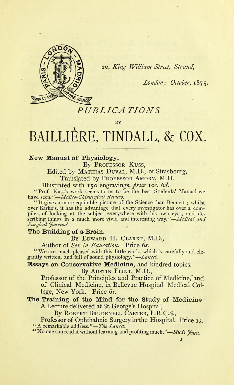 2o, King William Street, Strand, London: October, 1875. PUBLICATIONS BY BAILLIERE, TINDALL, & COX. !New Manual of Physiology. By Professor Kuss, Edited by Mathias Duval, M.D., of Strasbourg, Translated by Professor Amory, M.D. Illustrated with 150 engravings,/^ \os. 6d. Prof. Kuss's work seems to us to be the best Students' Manual we have seen.—Medico- Chirurgical Review.  It gives a more equitable picture of the Science than Bennett; whilst over Kirke's, it has the advantage that every investigator has over a com- piler, of looking at the subject everywhere with his own eyes, and de- scribing things in a much more vivid and interesting way.—Medical and Surgical Journal. , The Building of a Brain. By Edward H. Clarke, M.D., Author of Sex in Education. Price 6s.  We are much pleased with this little work, which is carefully and ele- gantly written, and full of sound physiology.—Lancet. Essays on Conservative Medicine, and kindred topics. By Austin Flint, M.D., Professor of the Principles and Practice of Medicine,and of Clinical Medicine, in Bellevue Hospital Medical Col- lege, New York. Price 6s. The Training of the Mind for the Study of Medicine A Lecture delivered at St. George's Hospital, By Robert Brudenell Carter, F.R.C.S., Professor of Ophthalmic Surgery irrthe Hospital. Price is. A remarkable address.—The Lancet.  No one can read it without learning and profiting much.—Stud* Jour.