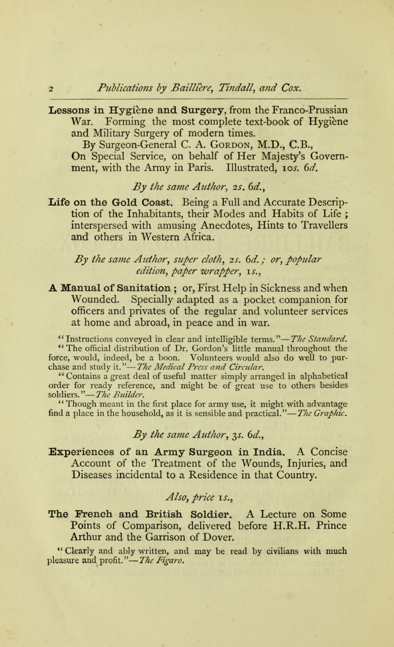 Lessons in Hygiene and Surgery, from the Franco-Prussian War. Forming the most complete text-book of Hygiene and Military Surgery of modern times. By Surgeon-General C. A. Gordon, M.D., C.B., On Special Service, on behalf of Her Majesty's Govern- ment, with the Army in Paris. Illustrated, ios. 6d. By the same Author, 2s. 6d., Life on the Gold Coast. Being a Full and Accurate Descrip- tion of the Inhabitants, their Modes and Habits of Life ; interspersed with amusing Anecdotes, Hints to Travellers and others in Western Africa. By the same Author, super cloth, 2s. 6d.; or, popular edition, paper wrapper, is., A Manual of Sanitation ; or, First Help in Sickness and when Wounded. Specially adapted as a pocket companion for officers and privates of the regular and volunteer services at home and abroad, in peace and in war.  Instructions conveyed in clear and intelligible terms.—The Standard.  The official distribution of Dr. Gordon's little manual throughout the force, would, indeed, be a boon. Volunteers would also do well to pur- chase and study it.—The Medical Press and Circular. '' Contains a great deal of useful matter simply arranged in alphabetical order for ready reference, and might be of great use to others besides soldiers.—The Builder.  Though meant in the first place for army use, it might with advantage find a place in the household, as it is sensible and practical.—The Graphic. By the same Author, $s. 6d., Experiences of an Army Surgeon in India. A Concise Account of the Treatment of the Wounds, Injuries, and Diseases incidental to a Residence in that Country. Also, price is., The French and British Soldier. A Lecture on Some Points of Comparison, delivered before H.R.H. Prince Arthur and the Garrison of Dover.  Clearly and ably written, and may be read by civilians with much pleasure and profit.—The Figaro.