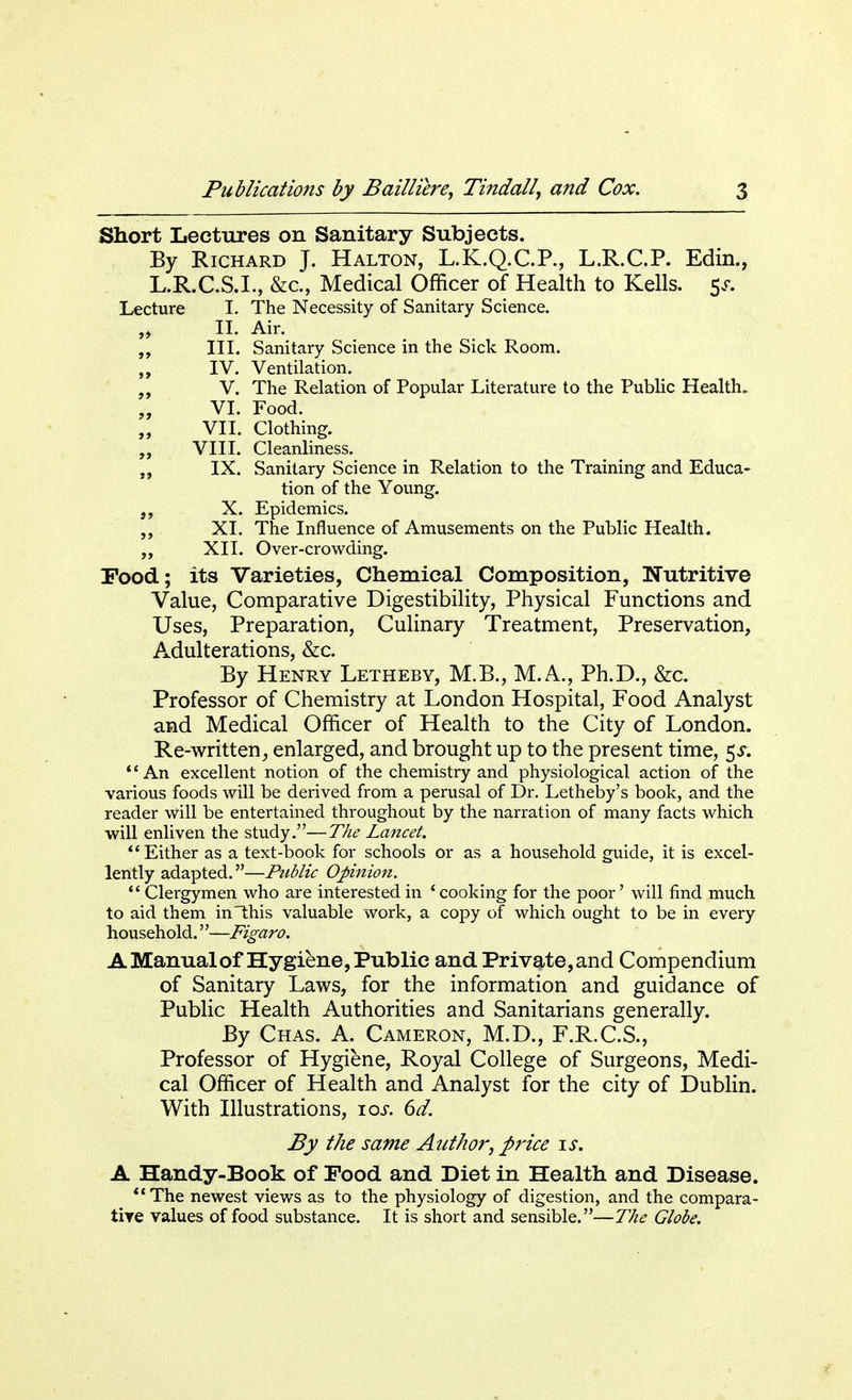 Short Lectures on Sanitary Subjects. By Richard J. Halton, L.K.Q.C.P., L.R.C.P. Edin., L.R.C.S.I., &c, Medical Officer of Health to Kells. 5^ Lecture I. The Necessity of Sanitary Science. „ II. Air. III. Sanitary Science in the Sick Room. IV. Ventilation. „ V. The Relation of Popular Literature to the Public Health. „ VI. Food. VII. Clothing. VIII. Cleanliness. IX. Sanitary Science in Relation to the Training and Educa- tion of the Young. X. Epidemics. XL The Influence of Amusements on the Public Health. „ XII. Over-crowding. Food; its Varieties, Chemical Composition, Nutritive Value, Comparative Digestibility, Physical Functions and Uses, Preparation, Culinary Treatment, Preservation, Adulterations, &c. By Henry Letheby, M.B., M.A., Ph.D., &c. Professor of Chemistry at London Hospital, Food Analyst and Medical Officer of Health to the City of London. Re-written, enlarged, and brought up to the present time, 5s. An excellent notion of the chemistry and physiological action of the various foods will be derived from a perusal of Dr. Letheby's book, and the reader will be entertained throughout by the narration of many facts which will enliven the study.—The Lancet. Either as a text-book for schools or as a household guide, it is excel- lently adapted.—Public Opinion.  Clergymen who are interested in 'cooking for the poor' will find much to aid them in this valuable work, a copy of which ought to be in every household.—Figaro. A Manual of Hygiene, Public and Private, and Compendium of Sanitary Laws, for the information and guidance of Public Health Authorities and Sanitarians generally. By Chas. A. Cameron, M.D., F.R.C.S., Professor of Hygiene, Royal College of Surgeons, Medi- cal Officer of Health and Analyst for the city of Dublin. With Illustrations, ioj. 6d. By the same Author, price is. A Handy-Book of Food and Diet in Health and Disease. The newest views as to the physiology of digestion, and the compara- tive values of food substance. It is short and sensible.—The Globe.