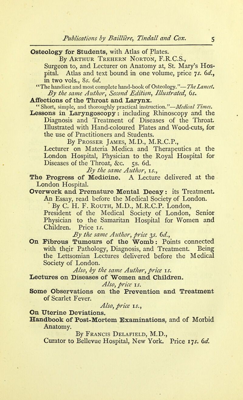 Osteology for Students, with Atlas of Plates. By Arthur Trehern Norton, F.R.C.S., Surgeon to, and Lecturer on Anatomy at, St. Mary's Hos- pital. Atlas and text bound in one volume, price js. 6d., in two vols., 8s. 6d. 'e The handiest and most complete hand-book of Osteology.— The Lancet. By the same Author, Second Edition, Illustrated, 6s. Affections of the Throat and Larynx. Short, simple, and thoroughly practical instruction.—Medical Times. Lessons in Laryngoscopy: including Rhinoscopy and the Diagnosis and Treatment of Diseases of the Throat. Illustrated with Hand-coloured Plates and Wood-cuts, for the use of Practitioners and Students. By Prosser James, M.D., M.R.C.P., Lecturer on Materia Medica and Therapeutics at the London Hospital, Physician to the Royal Hospital for Diseases of the Throat, &c. 5s. 6d. By the sa?ne Author, is., The Progress of Medicine. A Lecture delivered at the London Hospital. Overwork and Premature Mental Decay: its Treatment. An Essay, read before the Medical Society of London. * By C. H. F. Routh, M.D., M.R.C.P. London, President of the Medical Society of London, Senior Physician to the Samaritan Hospital for Women and Children. Price is. By the same Author, price ^s. 6d., On Fibrous Tumours of the Womb: Points connected with their Pathology, Diagnosis, and Treatment. Being the Lettsomian Lectures delivered before the Medical Society of London. Also, by the same Author, price is. Lectures on Diseases of Women and Children. Also, price is. Some Observations on the Prevention and Treatment of Scarlet Fever. Also, price is., On Uterine Deviations. Handbook of Post-Mortem Examinations, and of Morbid Anatomy. By Francis Delafield, M.D., Curator to Bellevue Hospital, New York. Price 17*. 6d.