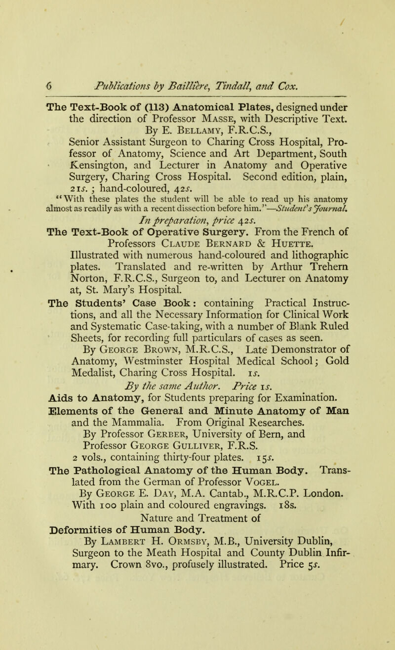 / 6 Publications by Bailliere, Tinda//, and Cox. The Text-Book of (113) Anatomical Plates, designed under the direction of Professor Masse, with Descriptive Text. By E. Bellamy, F.R.C.S., Senior Assistant Surgeon to Charing Cross Hospital, Pro- fessor of Anatomy, Science and Art Department, South Kensington, and Lecturer in Anatomy and Operative Surgery, Charing Cross Hospital. Second edition, plain, 21s. ; hand-coloured, 42s. With these plates the student will be able to read up his anatomy almost as readily as with a recent dissection before him.''—Student's Journal. In preparation, price 42 s. The Text-Book of Operative Surgery. From the French of Professors Claude Bernard & Huette. Illustrated with numerous hand-coloured and lithographic plates. Translated and re-written by Arthur Trehern Norton, F.R.C.S., Surgeon to, and Lecturer on Anatomy at, St. Mary's Hospital. The Students' Case Book: containing Practical Instruc- tions, and all the Necessary Information for Clinical Work and Systematic Case-taking, with a number of Bl-ink Ruled Sheets, for recording full particulars of cases as seen. By George Brown, M.R.C.S., Late Demonstrator of Anatomy, Westminster Hospital Medical School; Gold Medalist, Charing Cross Hospital, is. By the same Author. Price is. Aids to Anatomy, for Students preparing for Examination. Elements of the General and Minute Anatomy of Man and the Mammalia. From Original Researches. By Professor Gerber, University of Bern, and Professor George Gulliver, F.R.S. 2 vols., containing thirty-four plates. 15^. The Pathological Anatomy of the Human Body. Trans- lated from the German of Professor Vogel. By George E. Day, M.A. Cantab., M.R.C.P. London. With 100 plain and coloured engravings. 18s. Nature and Treatment of Deformities of Human Body. By Lambert H. Ormsby, M.B., University Dublin, Surgeon to the Meath Hospital and County Dublin Infir- mary. Crown 8vo., profusely illustrated. Price 5^.