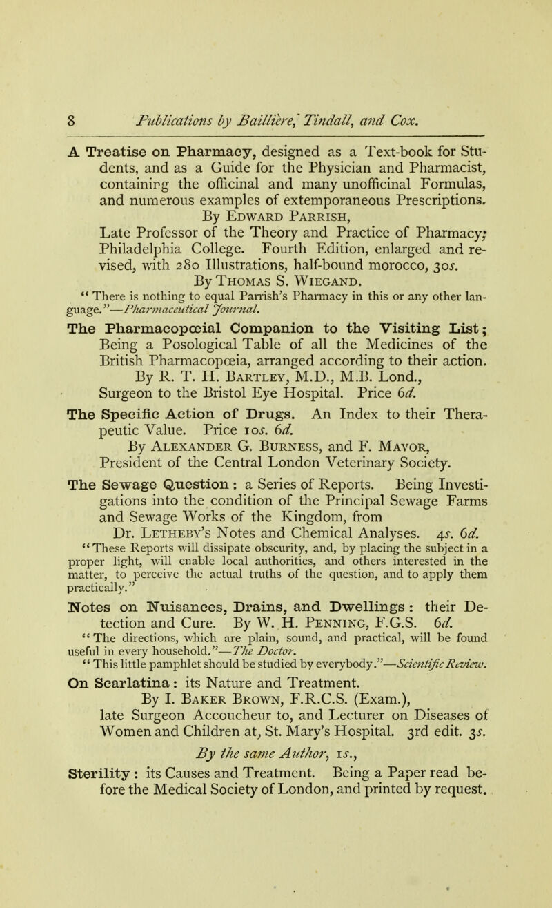 A Treatise on Pharmacy, designed as a Text-book for Stu- dents, and as a Guide for the Physician and Pharmacist, containing the officinal and many unofncinal Formulas, and numerous examples of extemporaneous Prescriptions. By Edward Parrish, Late Professor of the Theory and Practice of Pharmacy; Philadelphia College. Fourth Edition, enlarged and re- vised, with 280 Illustrations, half-bound morocco, By Thomas S. Wiegand.  There is nothing to equal Parrish's Pharmacy in this or any other lan- guage. —Pharmaceutical Journal. The Pharmacopceial Companion to the Visiting List; Being a Posological Table of all the Medicines of the British Pharmacopoeia, arranged according to their action. By R. T. H. Bartley, M.D., M.B. Lond., Surgeon to the Bristol Eye Hospital. Price 6a7. The Specific Action of Drugs. An Index to their Thera- peutic Value. Price 10s. 6d. By Alexander G. Burness, and F. Mavor, President of the Central London Veterinary Society. The Sewage Question : a Series of Reports. Being Investi- gations into the condition of the Principal Sewage Farms and Sewage Works of the Kingdom, from Dr. Letheby's Notes and Chemical Analyses. 4s. 6d. These Reports will dissipate obscurity, and, by placing the subject in a proper light, will enable local authorities, and others interested in the matter, to perceive the actual truths of the question, and to apply them practically. Notes on Nuisances, Drains, and Dwellings : their De- tection and Cure. By W. H. Penning, F.G.S. 6d. The directions, which are plain, sound, and practical, will be found useful in every household.—The Doctor.  This little pamphlet should be studied by everybody.—Scientific Review. On Scarlatina: its Nature and Treatment. By I. Baker Brown, F.R.C.S. (Exam.), late Surgeon Accoucheur to, and Lecturer on Diseases of Women and Children at, St. Mary's Hospital. 3rd edit. 3^. By the same Author, is., Sterility : its Causes and Treatment. Being a Paper read be- fore the Medical Society of London, and printed by request.