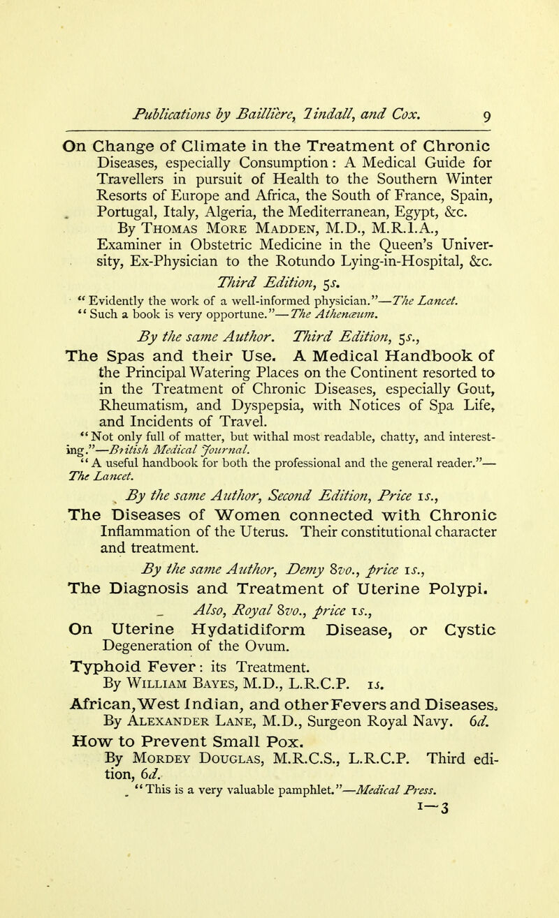 On Change of Climate in the Treatment of Chronic Diseases, especially Consumption: A Medical Guide for Travellers in pursuit of Health to the Southern Winter Resorts of Europe and Africa, the South of France, Spain, Portugal, Italy, Algeria, the Mediterranean, Egypt, &c. By Thomas More Madden, M.D., M.R.I.A., Examiner in Obstetric Medicine in the Queen's Univer- sity, Ex-Physician to the Rotundo Lying-in-Hospital, &c. Third Edition, $s.  Evidently the work of a well-informed physician.—The Lancet. 1 { Such a book is very opportune.— The Athenceum. By the same Author. Third Editio?i, $s., The Spas and their Use. A Medical Handbook of the Principal Watering Places on the Continent resorted to in the Treatment of Chronic Diseases, especially Gout, Rheumatism, and Dyspepsia, with Notices of Spa Life, and Incidents of Travel.  Not only full of matter, but withal most readable, chatty, and interest- ing.—Btilish Medical Journal. A useful handbook for both the professional and the general reader.— The Lancet. By the same Author, Second Edition, Price is., The Diseases of Women connected with Chronic Inflammation of the Uterus. Their constitutional character and treatment. By the same Author, Demy Svo., price is., The Diagnosis and Treatment of Uterine Polypi. Also, Royal Zvo., price is., On Uterine Hydatidiform Disease, or Cystic Degeneration of the Ovum. Typhoid Fever: its Treatment. By William Bayes, M.D., L.R.C.P. is. African, West Indian, and other Fevers and Diseases, By Alexander Lane, M.D., Surgeon Royal Navy. 6d. How to Prevent Small Pox. By Mordey Douglas, M.R.C.S., L.R.C.P. Third edi- tion, 6d. This is a very valuable pamphlet.—Medical Press. *—3