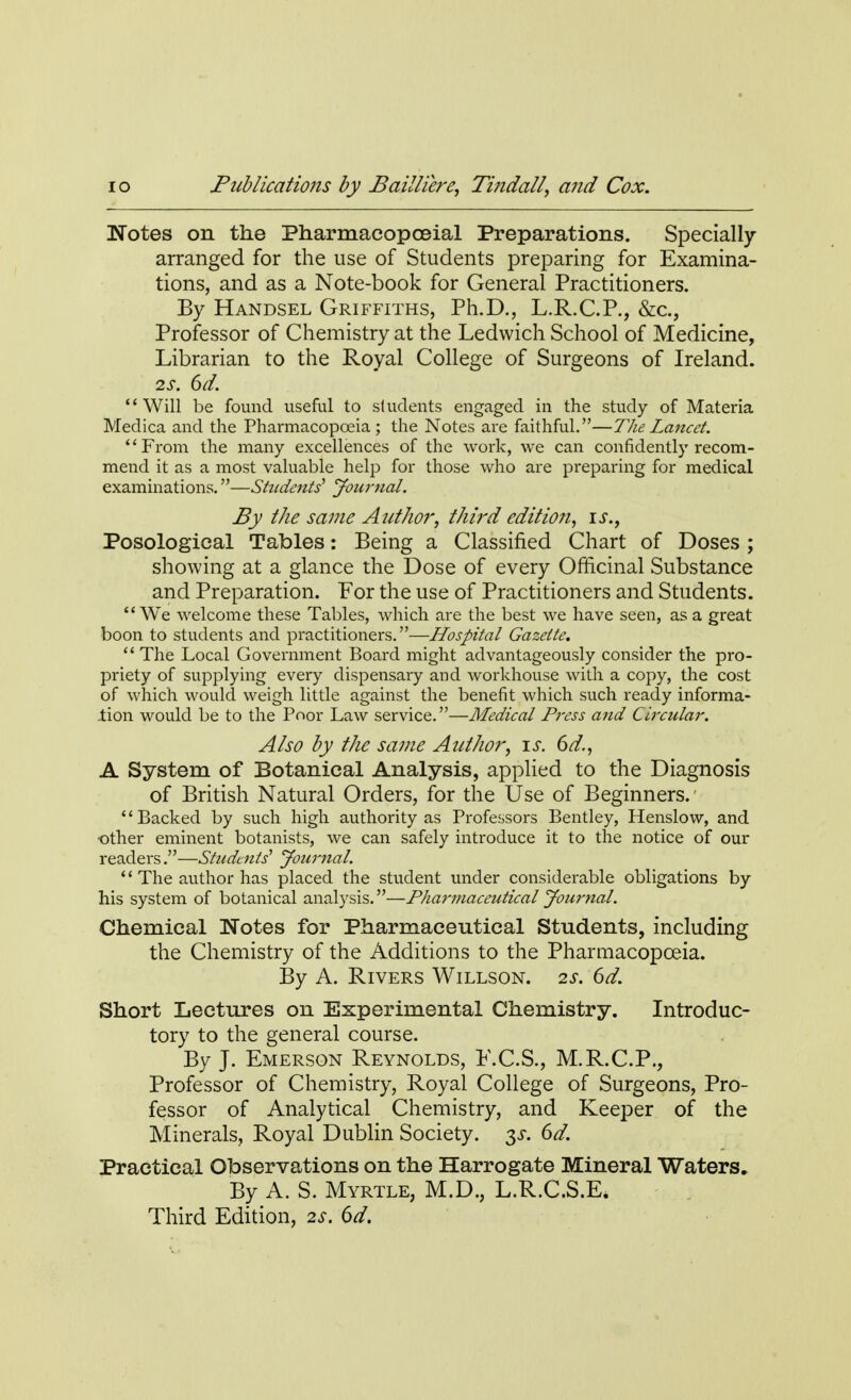 Notes on the Pharmacopoeial Preparations. Specially arranged for the use of Students preparing for Examina- tions, and as a Note-book for General Practitioners. By Handsel Griffiths, Ph.D., L.R.C.P., &c, Professor of Chemistry at the Ledwich School of Medicine, Librarian to the Royal College of Surgeons of Ireland. 2s. 6d. Will be found useful to students engaged in the study of Materia Medica and the Pharmacopoeia; the Notes are faithful.—The Lancet. '' From the many excellences of the work, we can confidently recom- mend it as a most valuable help for those who are preparing for medical examinations.—Students' Journal. By the same Author, third editio?i, is., Posological Tables: Being a Classified Chart of Doses ; showing at a glance the Dose of every Officinal Substance and Preparation. For the use of Practitioners and Students.  We welcome these Tables, which are the best we have seen, as a great boon to students and practitioners.—Hospital Gazette.  The Local Government Board might advantageously consider the pro- priety of supplying every dispensary and workhouse with a copy, the cost of which would weigh little against the benefit which such ready informa- tion would be to the Poor Law service.—Medical Press and Circular. Also by the same Author, is. 6d., A System of Botanical Analysis, applied to the Diagnosis of British Natural Orders, for the Use of Beginners.' Backed by such high authority as Professors Bentley, Henslow, and ■other eminent botanists, we can safely introduce it to the notice of our readers.—Students' Journal. *' The author has placed the student under considerable obligations by his system of botanical analysis.—Pharmaceutical Journal. Chemical Notes for Pharmaceutical Students, including the Chemistry of the Additions to the Pharmacopoeia. By A. Rivers Willson. 2s. 6d. Short Lectures on Experimental Chemistry. Introduc- tory to the general course. By J. Emerson Reynolds, E.C.S., M.R.C.P., Professor of Chemistry, Royal College of Surgeons, Pro- fessor of Analytical Chemistry, and Keeper of the Minerals, Royal Dublin Society. $s. 6d. Practical Observations on the Harrogate Mineral Waters. By A. S. Myrtle, M.D., L.R.C.S.E. Third Edition, 2s. 6d.