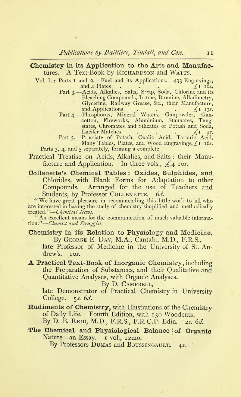 Chemistry in its Application to the Arts and Manufac- tures. A Text-Book by Richardson and Watts. Vol. I. : Parts I and 2.—Fuel and its Applications. 433 Engravings, and 4 Plates . . . £1 i6sm Part 3.—Acids, Alkalies, Salts, S°ap, Soda, Chlorine and its Bleaching Compounds, Iodine, Bromine, Alkalimetry, Glycerine, Railway Grease, &c, their Manufacture, and Applications . . . £l 13s. Part 4. —Phosphorus, Mineral Waters, Gunpowder, Gun- cotton, Fireworks, Aluminium, Stannates, Tung- states, Chromates and Silicates of Potash and Soda, Lucifer Matches . . . £1 is. Part 5.—Prussiate of Potash, Oxalic Acid, Tartaric Acid, Many Tables, Plates, and Wood Engravings, ^i i6.r. Parts 3, 4, and 5 separately, forming a complete Practical Treatise on Acids, Alkalies, aud Salts : their Manu- facture and Application. In three vols., £4. 10s. Collenette's Chemical Tables : Oxides, Sulphides, and Chlorides, with Blank Forms for Adaptation to other Compounds. Arranged for the use of Teachers and Students, by Professor Collenette. 6a7.  We have great pleasure in recommending this little work to all who are interested in having the study of chemistry simplified and methodically treated.—Chemical News. An excellent means for the communication of much valuable informa- tion.—Chemist and Druggist. Chemistry in its Relation to Physiology and Medicine. By George E. Day, M.A., Cantab., M.D., F.R.S., late Professor of Medicine in the University of St. An- drew's. 10s. A Practical Text-Book of Inorganic Chemistry, including the Preparation of Substances, and their Qualitative and Quantitative Analyses, with Organic Analyses. By D. Campbell, late Demonstrator of Practical Chemistry in University College. 5J. 6d. Rudiments of Chemistry, with Illustrations of the Chemistry of Daily Life. Fourth Edition, with 130 Woodcuts. By D. B. Reid, M.D., F.R.S., F.R.C.P. Edin. is. 6d. The Chemical and Physiological Balance - of Organic Nature : an Essay. 1 vol., 12mo. By Professors Dumas and Boussingault. 4s. 1