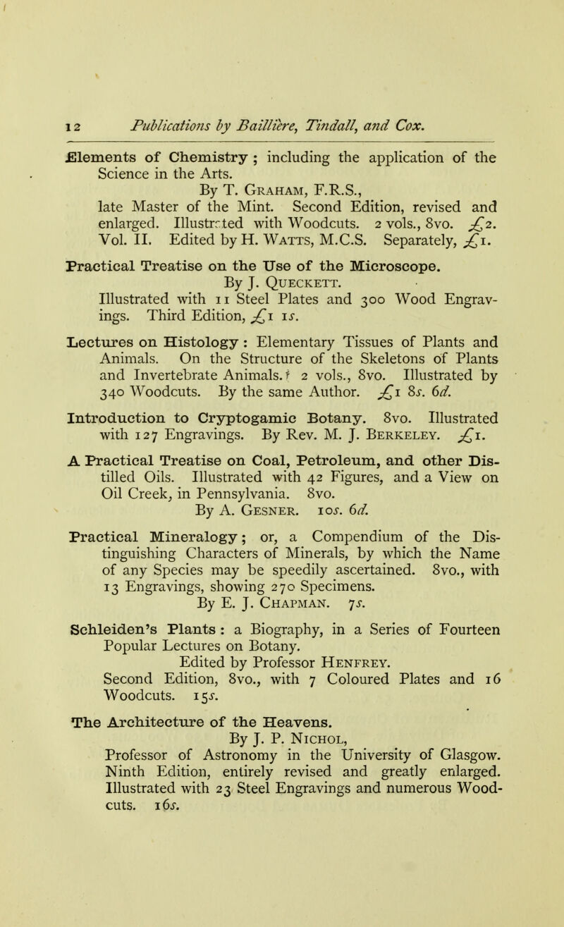 .Elements of Chemistry ; including the application of the Science in the Arts. By T. Graham, F.R.S., late Master of the Mint. Second Edition, revised and enlarged. Illustrated with Woodcuts. 2 vols., 8vo. £2. Vol. II. Edited by H. Watts, M.C.S. Separately, £1. Practical Treatise on the Use of the Microscope. By J. Queckett. Illustrated with 11 Steel Plates and 300 Wood Engrav- ings. Third Edition, £1 is. Lectures on Histology : Elementary Tissues of Plants and Animals. On the Structure of the Skeletons of Plants and Invertebrate Animals, f 2 vols., 8vo. Illustrated by 340 Woodcuts. By the same Author. £1 8s. 6a7. Introduction to Cryptogamic Botany. 8vo. Illustrated with 127 Engravings. By Rev. M. J. Berkeley. £i. A Practical Treatise on Coal, Petroleum, and other Dis- tilled Oils. Illustrated with 42 Figures, and a View on Oil Creek, in Pennsylvania. 8vo. By A. Gesner. 10s. 6d. Practical Mineralogy; or, a Compendium of the Dis- tinguishing Characters of Minerals, by which the Name of any Species may be speedily ascertained. 8vo., with 13 Engravings, showing 270 Specimens. By E. J. Chapman, ys. Schleiden's Plants : a Biography, in a Series of Fourteen Popular Lectures on Botany. Edited by Professor Henfrey. Second Edition, 8vo., with 7 Coloured Plates and 16 Woodcuts. 15J. The Architecture of the Heavens. By J. P. Nichol, Professor of Astronomy in the University of Glasgow. Ninth Edition, entirely revised and greatly enlarged. Illustrated with 23 Steel Engravings and numerous Wood- cuts. 16s.