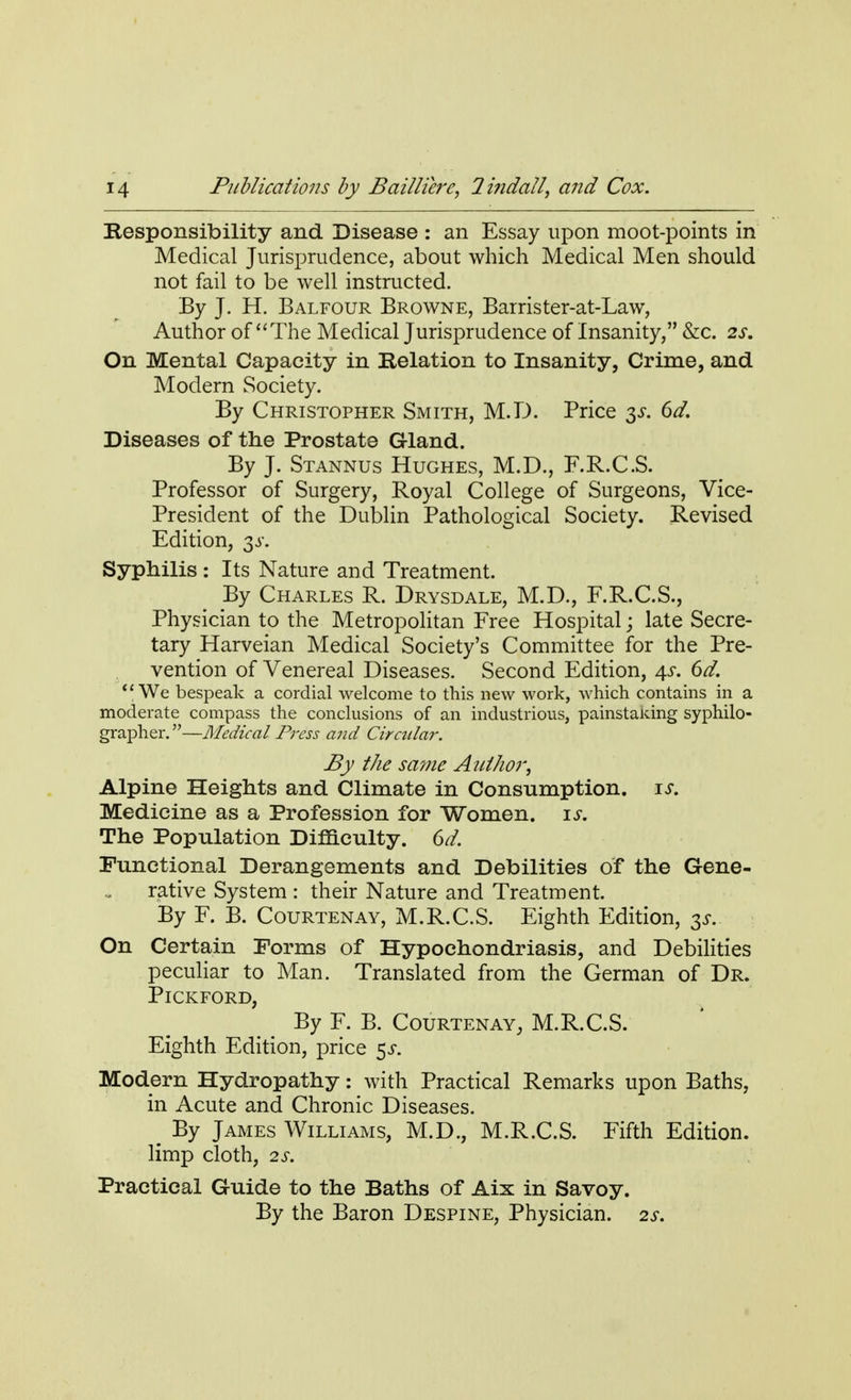 Responsibility and Disease : an Essay upon moot-points in Medical Jurisprudence, about which Medical Men should not fail to be well instructed. By J. H. Balfour Browne, Barrister-at-Law, Author of The Medical Jurisprudence of Insanity, &c. 2s. On Mental Capacity in Relation to Insanity, Crime, and Modern Society. By Christopher Smith, M.D. Price 6d. Diseases of the Prostate Gland. By J. Stannus Hughes, M.D., F.R.C.S. Professor of Surgery, Royal College of Surgeons, Vice- President of the Dublin Pathological Society. Revised Edition, 3^. Syphilis : Its Nature and Treatment. By Charles R. Drysdale, M.D., F.R.C.S., Physician to the Metropolitan Free Hospital; late Secre- tary Harveian Medical Society's Committee for the Pre- vention of Venereal Diseases. Second Edition, 4s. 6d. We bespeak a cordial welcome to this new work, which contains in a moderate compass the conclusions of an industrious, painstaiung syphilo- grapher.—Medical Press and Circular. By the same Author, Alpine Heights and Climate in Consumption. is. Medicine as a Profession for Women, is. The Population Difficulty. 6d. Functional Derangements and Debilities of the Gene- rative System : their Nature and Treatment. By F. B. Courtenay, M.R.C.S. Eighth Edition, 3s. On Certain Forms of Hypochondriasis, and Debilities peculiar to Man. Translated from the German of Dr. Pickford, By F. B. Courtenay, M.R.C.S. Eighth Edition, price $s. Modern Hydropathy: with Practical Remarks upon Baths, in Acute and Chronic Diseases. m By James Williams, M.D., M.R.C.S. Fifth Edition, limp cloth, 2S. Practical Guide to the Baths of Aix in Savoy. By the Baron Despine, Physician. 2s.