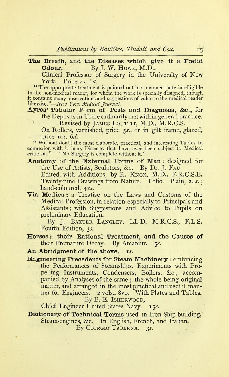 The Breath, and the Diseases which give it a Foetid Odour. By J. W. Howe, M.D., Clinical Professor of Surgery in the University of New York. Price 4s. 6d. ** The appropriate treatment is pointed out in a manner quite intelligible to the non-medical reader, for whom the work is specially designed, though it contains many observations and suggestions of value to the medical reader likewise.—New York Medical Journal. Ayres' Tabular Form of Tests and Diagnosis, &c, for the Deposits in Urine ordinarily met with in general practice. Revised by James Louttit, M.D., M.R.C.S. On Rollers, varnished, price 5J., or in gilt frame, glazed, price 10s. 6d.  Without doubt the most elaborate, practical, and interesting Tables in connexion with Urinary Diseases that have ever been subject to Medical criticism.  No Surgery is complete without it. Anatomy of the External Forms of Man: designed for the Use of Artists, Sculptors, &c. By Dr. J. Fau. Edited, with Additions, by R. Knox, M.D., F.R.C.S.E. Twenty-nine Drawings from Nature. Folio. Plain, 24s.; hand-coloured, 42s. Via Mediea: a Treatise on the Laws and Customs of the Medical Profession, in relation especially to Principals and Assistants; with Suggestions and Advice to Pupils on preliminary Education. By J. Baxter Langley, LL.D. M.R.C.S., F.L.S. Fourth Edition, 3s. Horses: their Rational Treatment, and the Causes of their Premature Decay. By Amateur. $s. An Abridgment of the above, is. Engineering Precedents for Steam Machinery: embracing the Performances of Steamships, Experiments with Pro- pelling Instruments, Condensers, Boilers, &c, accom- panied by Analyses of the same ; the whole being original matter, and arranged in the most practical and useful man- ner for Engineers. 2 vols., 8vo. With Plates and Tables. By B. E. Isherwood, Chief Engineer United States Navy. 1 $s. Dictionary of Technical Terms used in Iron Ship-building, Steam-engines, &c. In English, French, and Italian. By Giorgio Taberna. 3s.