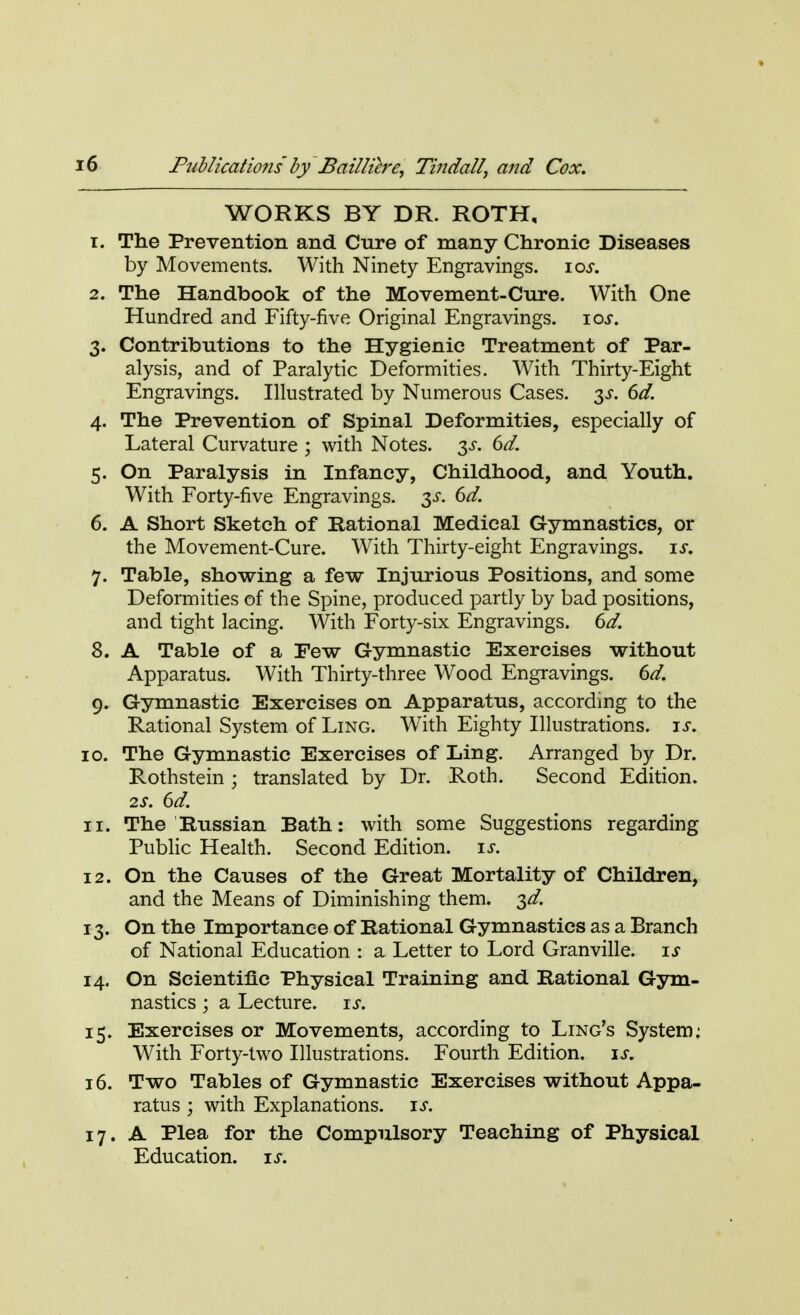 WORKS BY DR. ROTH, 1. The Prevention and Cure of many Chronic Diseases by Movements. With Ninety Engravings. ios. 2. The Handbook of the Movement-Cure. With One Hundred and Fifty-five Original Engravings. ios. 3. Contributions to the Hygienic Treatment of Par- alysis, and of Paralytic Deformities. With Thirty-Eight Engravings. Illustrated by Numerous Cases. 3^. 6d. 4. The Prevention of Spinal Deformities, especially of Lateral Curvature ; with Notes. 3s. 6d. 5. On Paralysis in Infancy, Childhood, and Youth. With Forty-five Engravings. 3s. 6d. 6. A Short Sketch of Rational Medical Gymnastics, or the Movement-Cure. With Thirty-eight Engravings, is. 7. Table, showing a few Injurious Positions, and some Deformities of the Spine, produced partly by bad positions, and tight lacing. With Forty-six Engravings. 6d. 8. A Table of a Few Gymnastic Exercises without Apparatus. With Thirty-three Wood Engravings. 6d. 9. Gymnastic Exercises on Apparatus, according to the Rational System of Ling. With Eighty Illustrations, is. 10. The Gymnastic Exercises of Ling. Arranged by Dr. Rothstein; translated by Dr. Roth. Second Edition. 2S. 6d. 11. The Russian Bath: with some Suggestions regarding Public Health. Second Edition, is. 12. On the Causes of the Great Mortality of Children, and the Means of Diminishing them. 3d. 13. On the Importance of Rational Gymnastics as a Branch of National Education : a Letter to Lord Granville, is 14. On Scientific Physical Training and Rational Gym- nastics ; a Lecture, is. 15. Exercises or Movements, according to Ling's System: With Forty-two Illustrations. Fourth Edition, is. 16. Two Tables of Gymnastic Exercises without Appa- ratus ; with Explanations, is. 17. A Plea for the Compulsory Teaching of Physical Education, is.