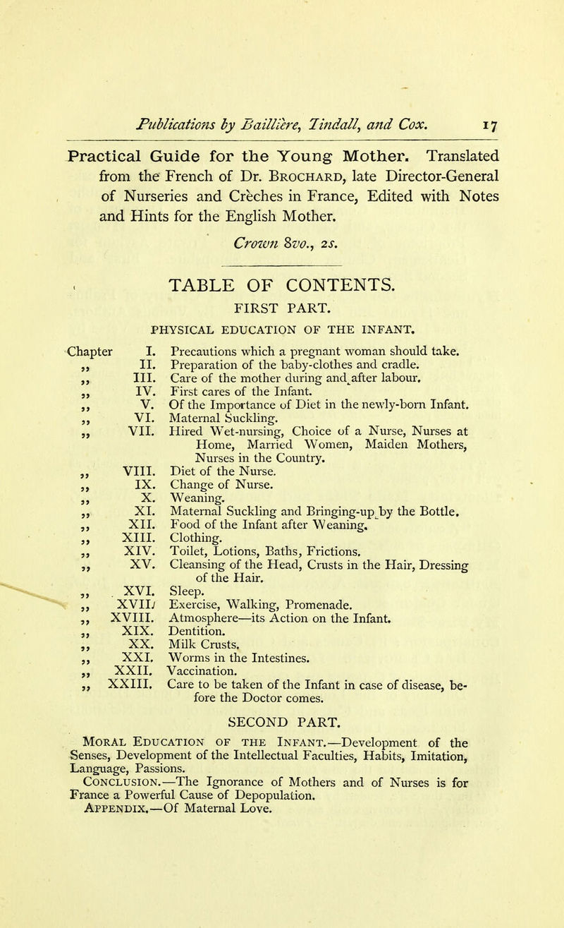 Practical Guide for the Young Mother. Translated from the French of Dr. Brochard, late Director-General of Nurseries and Creches in France, Edited with Notes and Hints for the English Mother. Crown &vo., 2s. TABLE OF CONTENTS. FIRST PART. PHYSICAL EDUCATION OF THE INFANT. Chapter I. II. III. IV. V. VI. VII. VIII. IX. X. XI. XII. XIII. XIV. XV. XVI. XVII; XVIII. XIX. XX. XXI. XXII. XXIII. Precautions which a pregnant woman should take. Preparation of the baby-clothes and cradle. Care of the mother during and^after labour. First cares of the Infant. Of the Importance of Diet in the newly-born Infant. Maternal Suckling. Hired Wet-nursing, Choice of a Nurse, Nurses at Home, Married Women, Maiden Mothers, Nurses in the Country. Diet of the Nurse. Change of Nurse. Weaning. Maternal Suckling and Bringing-upjby the Bottle, Food of the Infant after Weaning, Clothing. Toilet, Lotions, Baths, Frictions. Cleansing of the Head, Crusts in the Hair, Dressing of the Hair. Sleep. Exercise, Walking, Promenade. Atmosphere—its Action on the Infant. Dentition. Milk Crusts. Worms in the Intestines. Vaccination. Care to be taken of the Infant in case of disease, be- fore the Doctor comes. SECOND PART. Moral Education of the Infant.—Development of the Senses, Development of the Intellectual Faculties, Habits, Imitation, Language, Passions. Conclusion.—The Ignorance of Mothers and of Nurses is for France a Powerful Cause of Depopulation. Appendix.—Of Maternal Love.