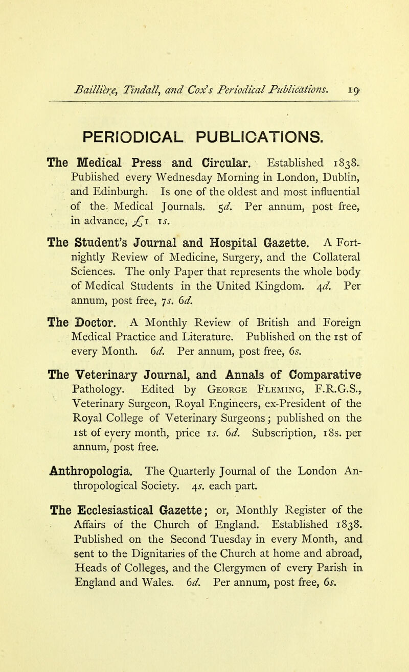 PERIODICAL PUBLICATIONS. The Medical Press and Circular. Established 1838. Published every Wednesday Morning in London, Dublin, and Edinburgh. Is one of the oldest and most influential of the- Medical Journals. $d. Per annum, post free, in advance, £1 is. The Student's Journal and Hospital Gazette. A Fort- nightly Review of Medicine, Surgery, and the Collateral Sciences. The only Paper that represents the whole body of Medical Students in the United Kingdom. 4*/. Per annum, post free, js. 6d. The Doctor. A Monthly Review of British and Foreign Medical Practice and Literature. Published on the 1st of every Month. 6d. Per annum, post free, 6s. The Veterinary Journal, and Annals of Comparative Pathology. Edited by George Fleming, F.R.G.S., Veterinary Surgeon, Royal Engineers, ex-President of the Royal College of Veterinary Surgeons; published on the 1 st of every month, price ij. 6d. Subscription, 18s. per annum, post free. Anthropologic The Quarterly Journal of the London An- thropological Society. 4s. each part. The Ecclesiastical Gazette; or, Monthly Register of the Affairs of the Church of England. Established 1838. Published on the Second Tuesday in every Month, and sent to the Dignitaries of the Church at home and abroad, Heads of Colleges, and the Clergymen of every Parish in England and Wales. 6d. Per annum, post free, 6s.