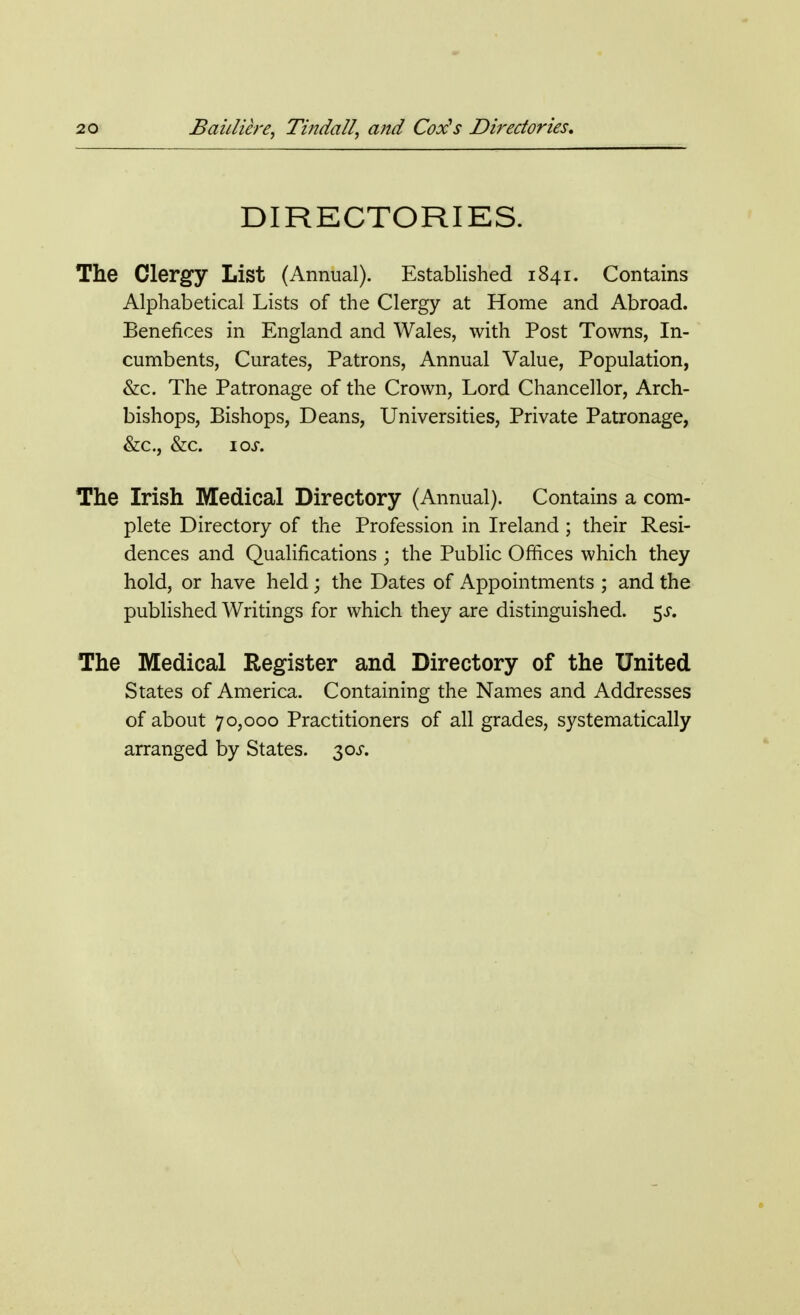 DIRECTORIES. The Clergy List (Annual). Established 1841. Contains Alphabetical Lists of the Clergy at Home and Abroad. Benefices in England and Wales, with Post Towns, In- cumbents, Curates, Patrons, Annual Value, Population, &c. The Patronage of the Crown, Lord Chancellor, Arch- bishops, Bishops, Deans, Universities, Private Patronage, &c, &c. IOJ\ The Irish Medical Directory (Annual). Contains a com- plete Directory of the Profession in Ireland; their Resi- dences and Qualifications ; the Public Offices which they hold, or have held; the Dates of Appointments ; and the published Writings for which they are distinguished. 5^. The Medical Register and Directory of the United States of America. Containing the Names and Addresses of about 70,000 Practitioners of all grades, systematically arranged by States. 30s.