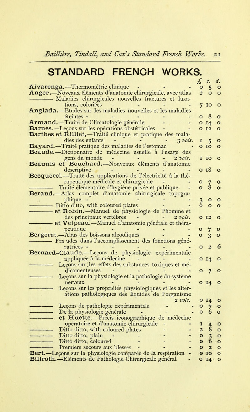 STANDARD FRENCH WORKS. Alvarenga.—Thermometrie clinique - Anger.—Noveaux elements d'anatomie chirurgicale, avec atlas Maladies chirurgicales nouvelles fractures et luxa- tions, coloriees - Anglada.—Etudes sur les maladies nouvelles et les maladies eteintes - Armand.—Traite de Climatologie generale Barnes. —Lecons sur les operations obstetricales Barthes et Rilliet,—Traite clinique et pratique des mala- dies des enfants - - 3 vols. Bayard.—Traite pratique des maladies de l'estomac Beaude.—Dictionnaire de medecine usuelle a l'usage des gens du monde - - - 2 vols. Beaunis et Bouchard.—Nouveaux elements d'anatomie descriptive - Becquerel.—Traite des applications de l'electricite a la the- rapeutique medicale et chirurgicale Traite elementaire d'hygiene privee et publique Beraud.—Atlas complet d'anatomie chirurgicale topogra- phique ----- Ditto ditto, with coloured plates et Robin.—Manuel de physiologie de l'homme et des principaux vertebres - - 2 vols. et Velpeau.—Manuel d'anatomie generale et thera- peutique - Bergeret.—Abus des boissons alcooliques Fra udes dans l'accomplissement des fonctions gene- ratrices - Bernard-Claude.—Lecons de physiologie experimentaie appliquee a la medecine ... Lemons sur ^les effets des substances toxiques et me- dicamenteuses - Lecons sur la physiologie et la pathologie du systeme nerveux - Lecons sur les proprietes physiologiques et les alter- ations pathologiques des liquides de l'organisme 2 vols. Lecons de pathologie experimentaie De la physiologie generale - - - et Huette.—Precis iconographique de medecine operatoire et d'anatomie chirurgicale - Ditto ditto, with coloured plates — Ditto ditto, plain - Ditto ditto, coloured ... Premiers secours aux blesses - Bert.—Lecons sur la physiologie comparee de la respiration - Billroth.—Elements de Pathologie Chirurgicale general £ s. d. 0 5 0 2 0 0 7 10 0 0 0 0 0 0 14 0 0 12 0 1 5 0 0 10 0 1 10 0 0 18 0 0 7 0 0 <? 0 0 0 6 0 0 0 12 0 0 7 0 0 3 Q 0 2 6 0 14 0 0 7 0 0 14 0 0 14 0 0 7 0 0 6 0 1 4 0 2 8 0 0 3 0 0 6 0 0 2 0 0 10 0 0 14 0