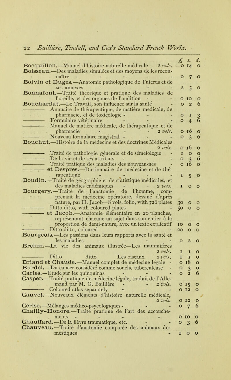 Bocquillon.—Manuel d'histoire naturelle medicale - 2 vols. Boisseau.—Des maladies simulees et des moyens delesrecon- naitre - Boivin et Duges.—Anatomie pathologique de l'uterus et de ses annexes - Bonnafont.—Traite theorique et pratique des maladies de l'oreille, et des organes de l'audition Bouchardat.—Le Travail, son influence sur la sante Annuaire de therapeutique, de matiere medicale, de pharmacie, et de toxicologie - Formulaire veterinaire Manuel de matiere medicale, de therapeutique et de pharmacie - - 2 vols. Nouveau formulaire magistral - Bouchut.—Histoire de la medecine et des doctrines Medicales 2 vols. Traite de pathologie generale et de semeiologie De la vie et de ses attributs Traite pratique des maladies des nouveau-nes 1— et Despres.—Dictionnaire de medecine et de the- rapeutique .... Boudin.—Traite de geographie et de statistique medicales, et des maladies endemiques - - 2 vols. Bourgery.—Traite de l'anatomie de l'homme, com- prenant la medecine operatoire, dessine d'apres nature, par H. Jacob—8 vols, folio, with 726 plates Ditto ditto, with coloured plates et Jacob.—Anatomie elementaire en 20 planches, representant chacune un sujet dans son entier a la proportion de demi-nature, avec un texte explicatif Ditto ditto, coloured Bourgeois.—Les passions dans leurs rapports avec la sante et les maladies .... Brehm.—La vie des animaux illustree—Les mammiferes 2 vols. ■— Ditto ditto Les oiseaux 2 vols. Briand et Chaude.—Manuel complet de medecine legale - Burdel.—Du cancer consideie comme souche tuberculeuse Carles.—Etude sur les quinquinas ... Casper.—Traite pratique de medecine legale, traduit de l'Alle- mand par M. G. Bailliere - - 2 vols. Coloured atlas separately - Cauvet.— Nouveaux elements d'histoire naturelle medicale, 2 vols. Cerise.—Melanges medico-psycologiques - Chailly-Honore.—Traite pratique de l'art des accouche- ments - Chauffard.—De la fievre traumatique, etc. Chauveau.—Traite d'anatomie comparee des animaux do- mestiques £ s. d. 0 0 0 7 0 2 5 0 O 10 0 O 2 6 O 1 3 O 4 6 O 16 0 O -z 6 O 16 0 I 0 0 O -Z J 6 O 16 0 I 5 0 I 0 0 0 0 0 0 10 0 0 20 0 0 0 2 0 I 1 0 I 1 0 0 18 0 0 3 0 0 2 6 0 15 0 0 12 0 0 12 0 0 7 6 0 10 0 0 3 6 I 0 0