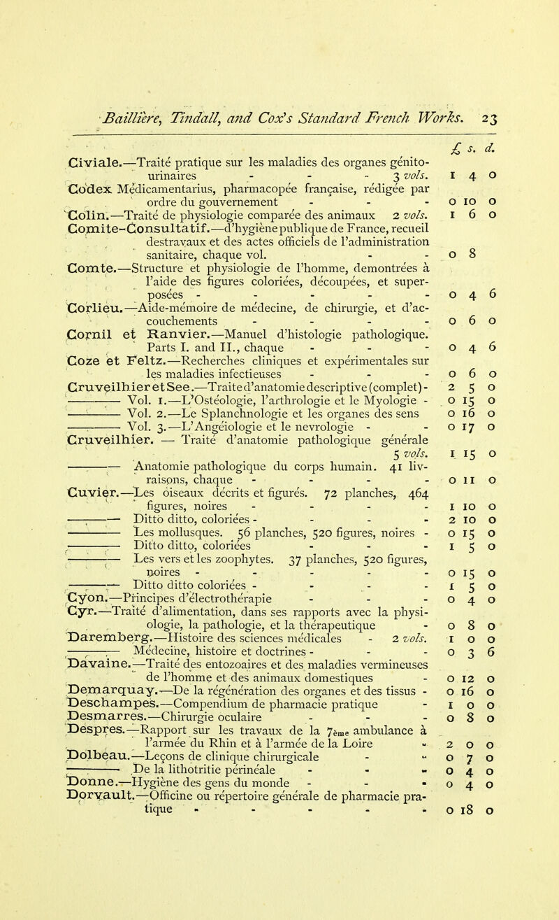 £ s. d. Civiale.—Traite pratique sur les maladies des organes genito- urinaires - - 3 vols. 140 Codex Medicamentarius, pharmacopee francaise, redigee par ordre du gouvernement - - - o 10 o Colin.—Traite de physiologie comparee des animaux 2 vols. 160 Comite-Consultatif.—d'hygienepublique de France, recueil . ; destrayaux et des actes omciels de l'administration sanitaire, chaque vol. - -08 Comte.—Structure et physiologie de 1'homme, demontrees a. \ l'aide des figures coloriees, decoupees, et super- posees - - - - -046 Corlieu.—Aide-memoire de medecine, de chirurgie, et d'ac- couchements - - - -060 Cornil et Ranvier.—Manuel d'histoiogie pathologique. Parts I. and II., chaque - - -046 Coze et Feltz.—Recherches cliniques et experimentales sur les maladies infectieuses - - -060 CruveilhieretSee.—Traite d'anatomie descriptive (complet)- 250 ;— Vol. 1.—L'Oste'ologie, l'arthrologie et le Myologie - o 15 o '- Vol. 2.—Le Splanchnologie et les organes des sens 016 o Vol. 3.—L'Angeiologie et le nevrologie - -0170 Cruveilhier. — Traite d'anatomie pathologique generale 5 vols. 1 15 o ; — Anatomie pathologique du corps humain. 41 liv- raisons, chaque - - - - Olio Cuvier.—-Les oiseaux decrits et figures. 72 planches, 464 figures, noires - - - 1 10 0 ■—; Ditto ditto, coloriees - - - 2 10 0 ! Les mollusques. 56 planches, 520 figures, noires - 0 15 O < — Ditto ditto, coloriees - - -150 '■—■— Les vers et les zoophytes. 37 planches, 520 figures, noires - - - - - 0 15 0 —; :— Ditto ditto coloriees - - - -150 Cyon.—Principes d'electrotherapie - - -040 Cyr.—Traite d'alimentation, dans ses rapports avec la physi- ologie, la pathologie, et la the'rapeutique - O 8 O Daremberg.—Histoire des sciences medicales - 2 vols. 1 00 ;— Medecine, histoire et doctrines - - o 3 6 Davaine.—Traite des entozoaires et des maladies vermineuses de 1'homme et des animaux domestiques - o 12 o Demarquay.--T)e la regeneration des organes et des tissus - o 16 o TDeschampes.—Compendium de pharmacie pratique - 100 IDesmarres.—Chirurgie oculaire - -080 Despres.—Rapport sur les travaux de la 7ame ambulance a l'armee du Rhin et a l'armee de la Loire -200 Dblbeau.— Leeons de clinique chirurgicale - o 7 o --— ,De la lithotritie perineale - - -040 JDonne.—Hygiene des gens du monde - - -040 Dpryault.—Ofhcine ou repertoire generale de pharmacie pra- tique ' '- - - o 18 o