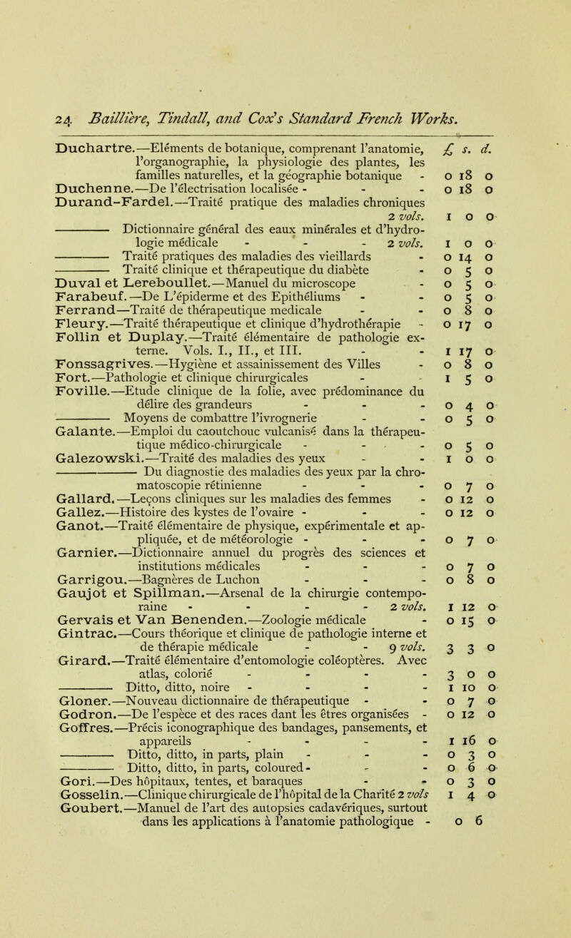Duchartre.—Elements de botanique, comprenant l'anatomie, £ s. d. l'organographie, la physiologie des plantes, les families naturelles, et la geographie botanique - O 18 o Duchenne.—De l'electrisation localisee - - o 18 O Durand-Fardel.—Traite pratique des maladies chroniques 2 vols. I O O Dictionnaire general des eaux minerales et d'hydro- logie medicale - - 2 vols. I o O Traite pratiques des maladies des vieillards - o 14 O Traite clinique et therapeutique du diabete - 050 Duval et Lereboullet.—Manuel du microscope - 050 Farabeuf.—De L'epiderme et des Epitheliums - -050 Ferrand—Traite de therapeutique medicale - -080 Fleury.—Traite therapeutique et clinique d'hydrotherapie - 0170 Follin et Duplay.—Traite elementaire de pathologie ex- teme. Vols. I., II., et III. - 1 17 o Fonssagrives.—Hygiene et assainissement des Villes - 080 Fort.—Pathologie et clinique chirurgicales - -150 Foville.—Etude clinique de la folie, avec predominance du delire des grandeurs - - -040 Moyens de combattre l'ivrognerie - -050 Galante.—Emploi du caoutchouc vulcanise dans la therapeu- tique medico-chirurgicale - - -050 Galezowski.—Traite des maladies des yeux - 1 o o Du diagnostic des maladies des yeux par la chro- matoscopie retinienne - - -070 Gallard.—Lecons cliniques sur les maladies des femmes - 0120 Gallez.—Histoire des kystes de l'ovaire - - o 12 O Ganot.—Traite elementaire de physique, experimental e et ap- pliquee, et de meteorologie - - -070 Gamier.—Dictionnaire annuel du progres des sciences et institutions medicales - - o 7 O Garrigou.—Bagneres de Luchon - - -080 Gaujot et Spillman.—Arsenal de la chirurgie contempo- raine - - - 2 vols. I 12 o Gervais et Van Benenden.—Zoologie medicale - o 15 o Gintrac.—Cours theorique et clinique de pathologie interne et de therapie medicale - 9 vols. 330 Girard.—Traite elementaire d'entomologie coleopteres. Avec atlas, colorie - - - -300 Ditto, ditto, noire - - - I 10 O Gloner.—Nouveau dictionnaire de therapeutique - -070 Godron.—De l'espece et des races dant les etres organisees - o 12 o GofTres.—Precis iconographique des bandages, pansements, et appareils - - - I 16 O Ditto, ditto, in parts, plain - - -030 Ditto, ditto, in parts, coloured - - -060 Gori.—Des hopitaux, tentes, et baraques - -030 Gosselin.—Clinique chirurgicale de l'hopital de la Charite 2 vols 140 Goubert.—Manuel de l'art des autopsies cadaveriques, surtout dans les applications a l'anatomie pathologique - 06