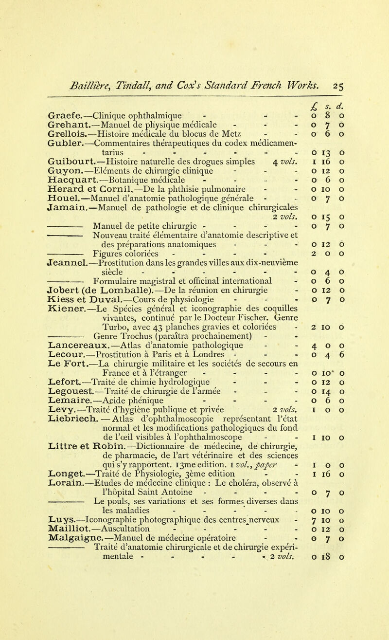 £ s. d. Graefe.—Clinique ophthalmique - - -080 Grehant.—Manuel de physique medicale - - -070 Grellois.—Histoire medicale du blocus de Metz - -060 Gubler.—Commentaires therapeutiques du codex medicamen- tarius - - - - - - 0130 Guibourt.—Histoire naturelle des drogues simples 4 vols. 1 16 o Guy on.—Elements de chirurgie clinique - - o 12 o Hacquart.—Botanique medicale - - - -060 Herard et Cornil,—De la phthisie pulmonaire - o 10 o Houel.—Manuel d'anatomie pathologique generale - -070 Jamain.—Manuel de pathologie et de clinique chirurgicales 2 vols. o 15 o Manuel de petite chirurgie - - - -070 Nouveau traite elementaire d'anatomie descriptive et des preparations anatomiques - - -0120 Figures coloriees - - - - 200 Jeannel.—Prostitution dans les grandes villes aux dix-neuvieme siecle - - - - - - 040 Formulaire magistral et officinal international - 060 Jobert (de Lomballe).—De la reunion en chirurgie - o 12 o Kiess et Duval.—Cours de physiologie - - -070 Kiener.—Le Species general et iconographie des coquilles vivantes, continue par le Docteur Fischer. Genre Turbo, avec 43 planches gravies et coloriees - 2 10 o Genre Trochus (paraitra prochainement) Lancereaux.—Atlas d'anatomie pathologique - -400 Lecour.—Prostitution a Paris et a Londres - - -046 Le Fort.—La chirurgie militaire et les societes de secours en France et a 1'etranger - - - • o io' o JLefort.—Traite de chimie hydrologique - - o 12 o Legouest.—Traite de chirurgie de l'armee - o 14 o Lemaire.—Acide phenique - - - -060 Levy.—^Traite d'hygiene publique et privee 2 vols. 100 Liebriech. — Atlas d'ophthalmoscopie representant l'etat normal et les modifications pathologiques du fond de l'oeil visibles a l'ophthalmoscope - - I 10 O Littre et Robin.—Dictionnaire de medecine, de chirurgie, de pharmacie, de l'art veterinaire et des sciences qui s'y rapportent. I3me edition. 1 vol., paper - 100 I-onget.—Traite de Physiologie, 3eme edition - - I 16 O Lorain.—Etudes de medecine clinique : Le cholera, observe a l'hopital Saint Antoiiie - - - -070 Le pouls, ses variations et ses formes^ diverses dans les maladies - - - o 10 o Luys.—Iconographie photographique des centresjierveux - 7 10 o Mailliot.—Auscultation - - - -0120 Malgaigne.—Manuel de medecine operatoire - -070 Traite d'anatomie chirurgicale et de chirurgie experi- mentale - - - - - 2 vols. o 18 o