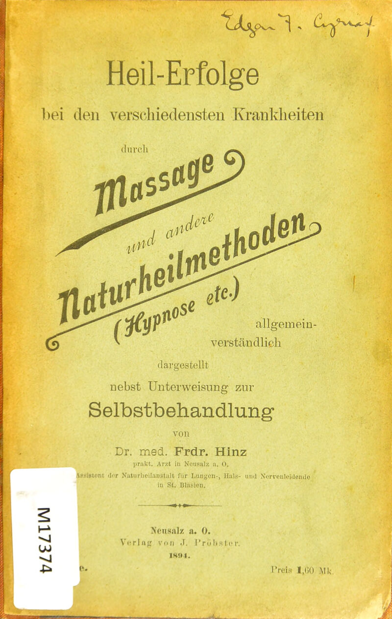 Heil-Erfolge 1>ei den verschiedensten Krankheiten duvcli allgemein- verständlich darö;es teilt nebst Unterweisung zur Selbstbehandlung von Dr. med. Frdr. Hinz prakt. Arzt in Ncusal/, a. O, Vp.-isiont <]i'T N'aliirlifil;in8tall für Lungen-, lliit.-- iiml Xcrvonlcidondo in St. Blasien. Xcusnlz a. 0. Vurlfif,' vdii .1. Tri) I)s t !• r. IK»1. Preis 1,00 Mk.
