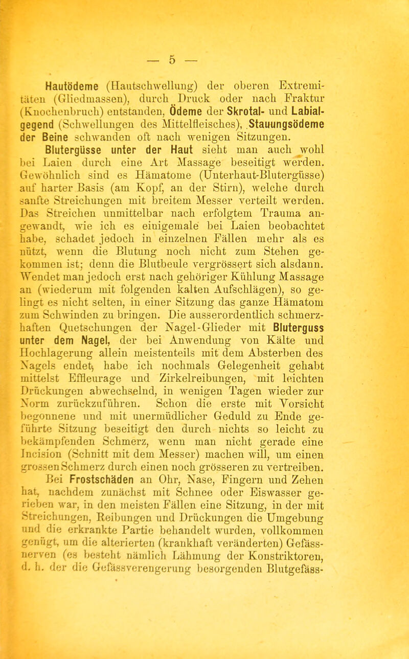 Hautödeme (Hautschwellung) der oberen Extremi- täten (Gliedmassen), durch Druck oder nach Fraktur (Kuochonbruch) entstanden, Ödeme der Skrotal- und Labial- gegend (Schwellungen des Mittelfleisches), .Stauungsödeme der Beine schwanden oft nach wenigen Sitzungen. Blutergüsse unter der Haut sieht man auch wohl bei Laien durch eine Art Massage beseitigt werden. Gewöhnlich sind es Hämatome (Unterhaut-Blutergüsse) auf harter Basis (am Kopf, an der Stirn), welche durch sanfte Streichungen mit breitem Messer verteilt werden. Das Streichen unmittelbar nach erfolgtem Trauma an- gewandt^ wie ich es einigemale bei Laien beobachtet habe, schadet jedoch in einzelnen Fällen mehr als es nützt, wenn die Blutung noch nicht zum Stehen ge- kommen ist; denn die Blutbeule vergrössert sich alsdann. Wendet man jedoch erst nach gehöriger Kühlung Massage an (wiederum mit folgenden kalten Aufschlägen), so ge- lingt es nicht selten, in einer Sitzung das ganze Hämatom zum Schwinden zu bringen. Die ausserordentlich schmerz- haften Quetschungen der Nagel-Glieder mit Bluterguss unter dem Nagel, der bei Anwendung von Kälte und Hochlagerung allein meistenteils mit dem Absterben des Nagels endet, habe ich nochmals Gelegenheit gehabt mittelst Effleurage und Zirkelreibungen, mit leichten Drückungen abwechselnd, in wenigen Tagen wieder zur Norm zurückzuführen. Schon die erste mit Vorsicht begonnene und mit unermüdlicher Geduld zu Ende ge- führte Sitzung beseitigt den durch nichts so leicht zu bekämpfenden Schmerz, wenn man nicht gerade eine Jncision (Schnitt mit dem Messer) machen will, um einen grossen Schmerz durch einen noch grösseren zu vertreiben. Bei Frostschäden an Ohr, Nase, Fingern und Zehen hat, nachdem zunächst mit Schnee oder Eiswasser ge- rieben war, in den meisten Fällen eine Sitzung, in der mit Streichungen, Reibungen und Drückungen die Umgebung und die erkrankte Partie behandelt wurden, vollkommen genügt, um die alterierten (krankhaft veränderten) Gefäss- nerven (es besteht nämlich Lähmung der Konstriktoren, d. h. der die Gefassverengerung besorgenden Blutgefäss-