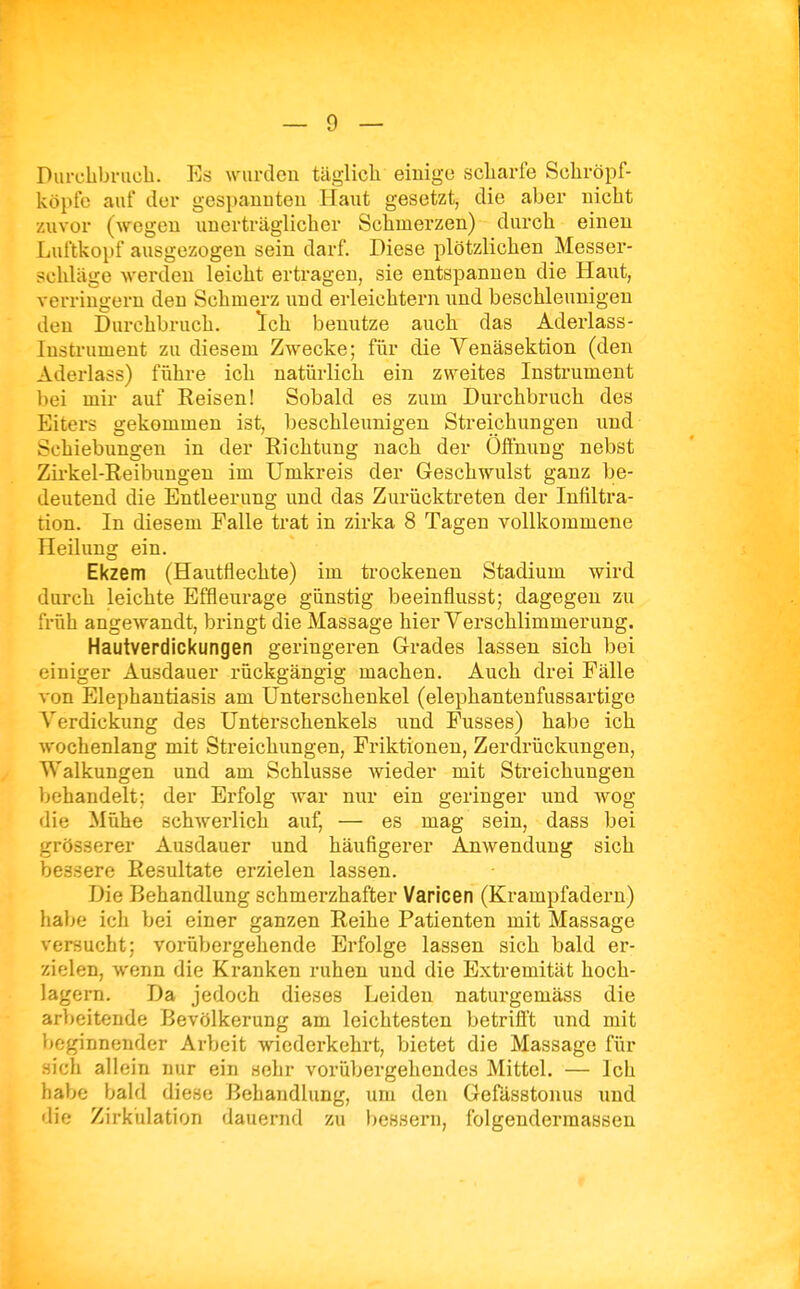 Purclibrucb. Es wurden täglich einige scliarfe Sohröpf- köpfe auf der gespannten Haut gesetzt, die aber nicht zuvor (wegen unerträglicher Schmerzen) durch einen Luftkopf ausgezogen sein darf. Diese plötzlichen Messer- schläge werden leicht ertragen, sie entspannen die Haut, verringern den Schmerz und erleichtern und beschleunigen den Durchbruch. Ich benutze auch das Aderlass- lustrument zu diesem Zwecke; fiir die Venäsektion (den Aderlass) führe ich natürlich ein zweites Instrument bei mir auf Eeisen! Sobald es zum Durchbruch des Eiters gekommen ist, beschleunigen Streichungen und Schiebungen in der Richtung nach der Öflhung nebst Zii-kel-Reibungen im Umkreis der Geschwulst ganz be- deutend die Entleerung und das Zurücktreten der Infiltra- tion. In diesem Falle trat in zirka 8 Tagen vollkommene Heilung ein. Ekzem (Hautflechte) im trockenen Stadium wird durch leichte Effleurage günstig beeinflusst; dagegen zu früh angewandt, bringt die Massage hier Verschlimmerung. Hautverdickungen geringeren Grades lassen sich bei einiger Ausdauer rückgängig machen. Auch drei Fälle von Elephantiasis am Unterschenkel (elephantenfussartige Verdickung des Unterschenkels und Fusses) habe ich wochenlang mit Streichungen, Friktionen, Zerdrückungen, Walkungen und am Schlüsse wieder mit Streichungen behandelt; der Erfolg war nur ein geringer und wog die Mühe schwerlich auf, — es mag sein, dass bei grösserer Ausdauer und häufigerer Anwendung sich bessere Resultate erzielen lassen. Die Behandlung schmerzhafter Varicen (Krampfadern) habe ich bei einer ganzen Reihe Patienten mit Massage versucht; vorübergehende Erfolge lassen sich bald er- zielen, wenn die Kranken ruhen und die Extremität hoch- lagern. Da jedoch dieses Leiden naturgemäss die arbeitende Bevölkerung am leichtesten betrifl't und mit beginnender Arbeit wiederkehrt, bietet die Massage für .sich allein nur ein sehr vorübergehendes Mittel. — Ich habe bald diese Behandlung, um den Gefässtonus und die Zirkulation dauernd zu bessern, folgendermassen