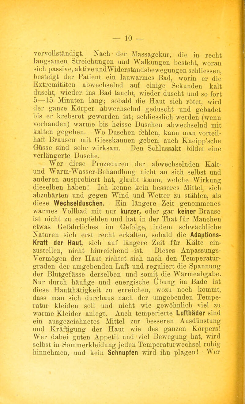 vervollständigt. Nach der Massagekiir, die in recht langsamen Streichungen und Walkungeu Ijesteht, woran sich passive, aktive und Widerstandsbewegungen schliesseu, besteigt der Patient ein lauwarmes Bad, worin er die Extremitäten abwechselnd auf einige Sekunden kalt duscht, wieder ins Bad taucht, wieder duscht und so fort 5—15 Minuten lang; sobald die Haut sich rötet, wird der ganze Körper abwechselnd geduscht und gebadet bis er krebsrot geworden ist; schliesslich werden (wenn vorhanden) warme bis heisse Duschen abwechselnd mit kalten gegeben. Wo Duschen fehlen, kann man vorteil- haft Brausen mit Giesskannen geben, auch Kneipp'sche Güsse sind sehr wirksam. Den Schlussakt bildet eine verlängerte Dusche. Wer diese Prozeduren der abwechselnden Kalt- und Warm-Wasser-Behandlung nicht an sich selbst und anderen ausprobiert hat, glaubt kaum, welche Wirkung dieselben haben! Ich kenne kein besseres Mittel, sich abzuhärten und gegen Wind und Wetter zu stählen, als diese Wechselduschen. Ein längere Zeit genommenes warmes Vollbad mit nur kurzer, oder ,gar keiner Brause ist nicht zu empfehlen und hat in der That für Manchen etwas Gefährliches im Gefolge, indem schwächliche Naturen sich erst recht erkälten, sobald die Adaptions- Kraft der Haut, sich auf längere Zeit für Kälte ein- zustellen, nicht hinreichend ist. Dieses Anpassungs- Vermögen der Haut richtet sich nach den Temperatur- graden der umgebenden Luft und reguliert die Spannung der Blutgefässe derselben und somit die Wärmeabgabe. Nur durch häufige und energische Übung im Bade ist diese Hautthätigkeit zu erreichen, wozu noch kommt, dass man sich durchaus nach der umgebenden Tempe- ratur kleiden soll und nicht wie gewöhnlich viel zu warme Kleider anlegt. Auch temperierte Luftbäder sind ein ausgezeichnetes Mittel zur besseren Ausdünstung und Kräftigung der Haut wie des ganzen Körpers! Wer dabei guten Appetit und viel Bewegung hat, wird selbst in Sommerkleidung jeden Temperaturwechsel ruhig hinnehmen, und kein Schnupfen wird ihn plagen! Wer