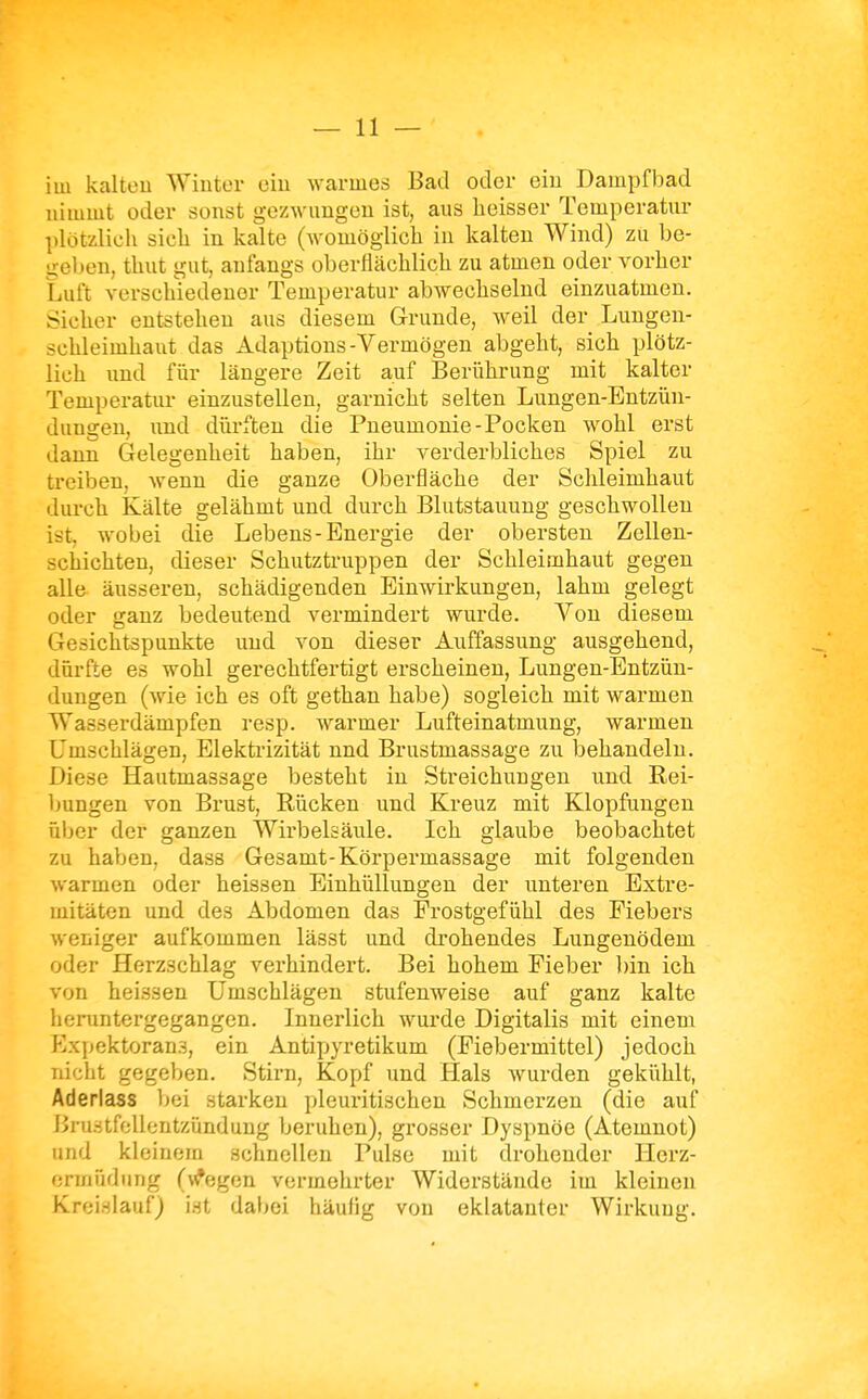 im kaltüu AVintor eiu warmes Bad oder ein Dampfbad nimmt oder sonst gezwungen ist, aus heisser Temperatur plötzlicli sich in kalte (womöglicli in kalten Wind) zu be- geben, thut gut, anfangs oberflächlich zu atmen oder vorher Luft verschiedener Temperatur abwechselnd einzuatmen. Sicher entstehen aus diesem Grunde, weil der Lungen- schleimhaut das Adaptions-Vermögen abgeht, sich plötz- lich und fiir längere Zeit auf Berührung mit kalter Temperatur einzustellen, garnicht selten Lungen-Entzün- dungen, xmd dürften die Pneumonie-Pocken wohl erst dann Gelegenheit haben, ihr verderbliches Spiel zu treiben, wenn die ganze Oberfläche der Schleimhaut durch Kälte gelähmt und durch Blutstauung geschwollen ist, wobei die Lebens-Energie der obersten Zellen- schichteu, dieser Schutztruppen der Schleimhaut gegen alle äusseren, schädigenden Einwirkungen, lahm gelegt oder ganz bedeutend vermindert wurde. A'^on diesem Gesichtspunkte und von dieser Auffassung ausgehend, dürfte es wohl gerechtfertigt erscheinen, Lungen-Entzün- dungen (wie ich es oft gethan habe) sogleich mit warmen Wasserdämpfen resp. warmer Lufteinatmung, warmen Umschlägen, Elektrizität nnd Brustmassage zu behandeln. Diese Hautmassage besteht in Streichungen und Rei- bungen von Brust, Rücken und Kreuz mit Klopfungen üljer der ganzen Wirbelsäule. Ich glaube beobachtet zu haben, dass Gesamt-Körpermassage mit folgenden warmen oder heissen Einhüllungen der unteren Extre- mitäten und des Abdomen das Frostgefühl des Fiebers weniger aufkommen lässt und drohendes Lungenödem oder Herzschlag verhindert. Bei hohem Fieber l)in ich von heissen Umschlägen stufenweise auf ganz kalte heruntergegangen. Innerlich wurde Digitalis mit einem Expektorans, ein Antipyretikum (Fiebermittel) jedoch nicht gegeben. Stirn, Kopf und Hals wurden gekiihlt, Aderlass bei starken pleuritischen Schmerzen (die auf Bru.-itfeUentzündung beruhen), grosser Dyspnöe (Atemnot) und kleinem schnellen Pulse mit drohender Herz- ermödung (\^egen vermehrter Widerstände im kleinen Kreislauf) ist dabei häutig von eklatanter Wirkung.