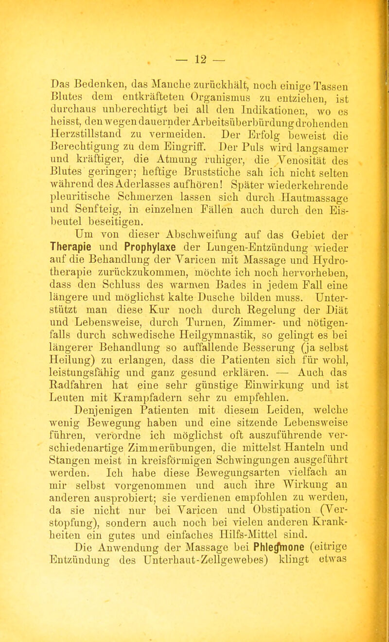Das Bedenken, das Manche zurückhält, noch einige Tassen Blutes dem entkräfteten Organismus zu entzielicn, ist durchaus unberechtigt bei all den Indikationen, wo es heisst, den wegen dauernder Arbeitsüberbürdung drohenden Herzstillstand zu vermeiden. Der Erfolg beweist die Berechtigung zu dem Eingriff. Der Puls wird langsamer und kräftiger, die Atmung ruhiger, die Veuosität des Blutes geringer; heftige Bruststiche sah ich nicht selten während des Aderlasses aufhören! Später wiederkehrende pleuritische Schmerzen lassen sich durch Hautmassage und Senfteig, in einzelnen Fällen auch durch den Eis- l^eutel beseitigen. Um von dieser Abschweifung auf das Gebiet der Therapie und Prophylaxe der Lungen-Entzündung wieder auf die Behandlung der Varicen mit Massage und Hydro- therapie zurückzukommen, möchte ich noch hervorheben, dass den Schluss des warmen Bades in jedem Fall eine längere und möglichst kalte Dusche bilden muss. Unter- stützt man diese Kur noch diu-ch Regelung der Diät und Lebensweise, durch Turnen, Zimmer- und nötigen- falls durch schwedische Heilgymnastik, so gelingt es bei längerer Behandlung so auffallende Besserung (ja selbst Heilung) zu erlangen, dass die Patienten sich für wohl, leistungsfähig und ganz gesund erklären. — Auch das Radfahren hat eine sehr günstige Einwirkung und ist Leuten mit Krampfadern sehr zu empfehlen. Denjenigen Patienten mit diesem Leiden, welche wenig Bewegung haben und eine sitzende Lebensweise führen, verordne ich möglichst oft auszuführende ver- schiedenartige Zimmerübungen, die mittelst Hanteln und Stangen meist in kreisförmigen Schwingungen ausgeführt werden. Ich habe diese Bewegungsarten vielfach an mir selbst vorgenommen und auch ihre Wirkung an anderen ausprobiert; sie verdienen empfohlen zu werden, da sie nicht nur bei Varicen und Obstipation (Ver- stopfung), sondern auch noch bei vielen anderen Krank- heiten ein gutes und einfaches Hilfs-Mittel sind. Die Anwendung der Massage bei Phle^one (eitrige Entzündung des Unterhaut-Zellgewebes) klingt etwas