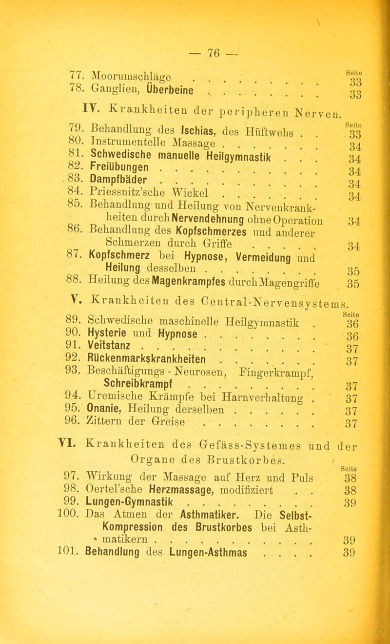 77. Mooriimschlägc ........ ^33 78. Gauglieu, Überbeine 33 IV. Krankheiteu der pci-ipberen Nerven. Seile 33 34 34 34 34 34 79. Behandlung des Ischias, des Hüftwelis 80. Instrumentelle Massage 81. Schwedische manuelle Heilgymnastik 82. Freiübungen 83. Dampfbäder . . 84. Priessnitz'sche Wickel . . . . . 85. Behandlung und Heilung von Nervenkraut heiten durch Nervendehnung ohue Operation 34 86. Behandlung des Kopfschmerzes und anderer Schmerzen durch Griüe 34 87. Kopfschmerz bei Hypnose, Vermeidung und Heilung desselben 35 88. Heilung des Magen Krampf es durch Magengriffe 35 V. Krankheiten des Centrai-Nervensystems. 89. Schwedische maschinelle Heilgymnastik . ^36 90. Hysterie uud Hypnose 36 91. Veitstanz ' 37 92. Rückenmarkskrankheiten 37 93. Beschäftigungs - Neurosen, Fingerla-ampf, Schreibkrampf 37 94. Uremische Krämpfe bei Harnverhaltung . 37 95. Onanie, Heilung derselben 37 96. Zittern der Greise 37 VI. Krankheiten des Gefäss-Systemes und der Organe des Brustkorbes. 97. Wirkung der Massage auf Herz uud Puls 38 98. Oertel'sche Herzmassage, modifiziert . . 38 99. Lungen-Gymnastik 39 100. Das Atmen der Asthmatiker. Die Selbst- Kompression des Brustkorbes bei Asth- » matikern 39 101. Behandlung des Lungen-Asthmas .... 39