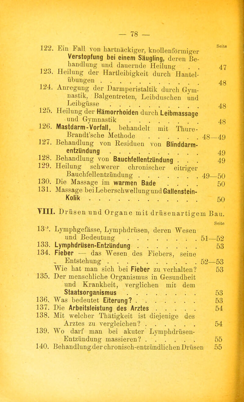 122. Eiü Fall von hartuäckiger, knolleHförmiger Verstopfung bei einem Säugling, de reu ße- bandlung imd dauernde Heilung . . 47 123. Heilung der Hartleibigkeit durch Hantel- übungen 4g 124. Anregung der Darmperistaltik durch Gym- nastik, Balgentreten, Leibduschen und Leibgüsse 4g 125. Heilung der Hämorrhoiden durch Leibmassage und Gymnastik 4g 126. Mastdarm-Vorfall, behandelt mit Thure- Brandt'sche Methode 48—49 127. Behandlung von Residuen von Blinddarm- entzündung 49 128. Behandlung von Bauchfellentzündung ... 49 129. Heilung schwerer chronischer eitriger Bauchfellentzündung 49 50 130. Die Massage im warmen Bade .... 50 131. Massage bei Leberschwellung und Gallenstein- Kolik 50 VIII. Drüsen und Organe mit drüsenartigem Bau. Seite 13 '. Lymphgefässe, Lymphdrüsen, deren Wesen und Bedeutung 51—52 133. Lymphdrüsen-Entzündung 53 134. Fieber — das Wesen des Fiebers, seine , Entstehung 52—53 Wie hat man sich bei Fieber zu verhalten? 53 135. Der menschliche Organismus in Gesundheit und Krankheit, verglichen mit dem Staatsorganismus 53 136. Was bedeutet Eiterung? 53 137. Die Arbeitsleistung des Arztes 54 138. Mit welcher Thätigkeit ist diejenige des Arztes zu vergleichen? 54 139. Wo darf man bei akuter Lymphdrüsen- Entzündung massieren? 55 140. Behandlung-der chronisch-entzündlichen Drüsen 55