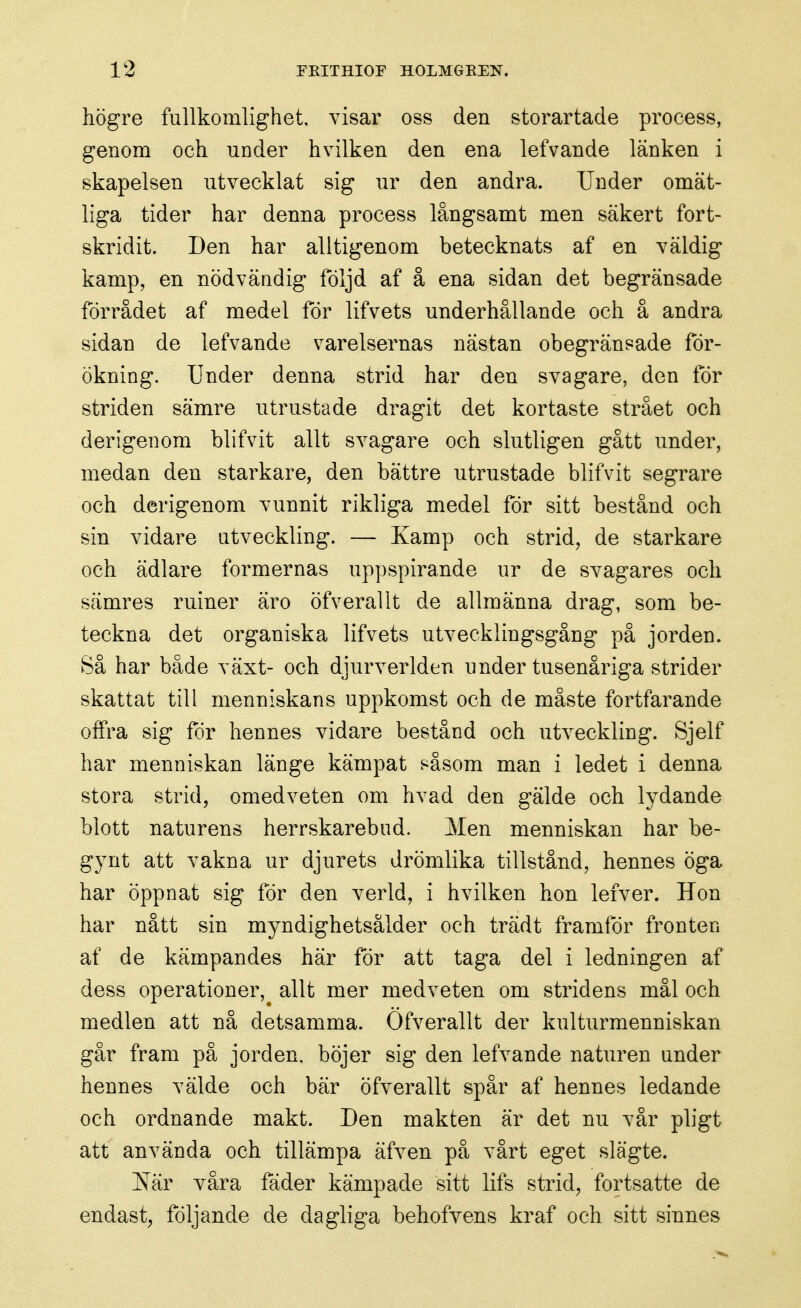 högre fullkomlighet, visar oss den storartade process, genom och under hvilken den ena lefvande länken i skapelsen utvecklat sig ur den andra. Under omät- liga tider har denna process långsamt men säkert fort- skridit. Den har alltigenom betecknats af en väldig kamp, en nödvändig följd af å ena sidan det begränsade förrådet af medel för lifvets underhållande och å andra sidan de lefvande varelsernas nästan obegränsade för- ökning. Under denna strid har den svagare, den för striden sämre utrustade dragit det kortaste strået och derigenom blifvit allt svagare och slutligen gått under, medan den starkare, den bättre utrustade blifvit segrare och derigenom vunnit rikliga medel för sitt bestånd och sin vidare utveckling. — Kamp och strid, de starkare och ädlare formernas uppspirande ur de svagares och sämres ruiner äro öfverallt de allmänna drag, som be- teckna det organiska lifvets utvecklingsgång på jorden. Så har både växt- och djurverlden under tusenåriga strider skattat till menniskans uppkomst och de måste fortfarande offra sig för hennes vidare bestånd och utveckling. Sjelf har menniskan länge kämpat såsom man i ledet i denna stora strid, omedveten om hvad den gälde och lydande blott naturens herrskarebud. Men menniskan har be- gynt att vakna ur djurets drömlika tillstånd, hennes öga har öppnat sig för den verld, i hvilken hon lefver. Hon har nått sin myndighetsålder och trädt framför fronten af de kämpandes här för att taga del i ledningen af dess operationer, allt mer medveten om stridens mål och medlen att nå detsamma. Öfverallt der kulturmenniskan går fram på jorden, böjer sig den lefvande naturen under hennes välde och bär öfverallt spår af hennes ledande och ordnande makt. Den makten är det nu vår pligt att använda och tillämpa äfven på vårt eget slägte. iS[är våra fäder kämpade sitt lifs strid, fortsatte de endast, följande de dagliga behofvens kraf och sitt sinnes