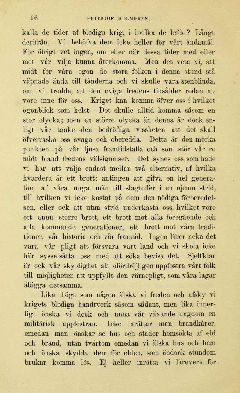 kalla de tider af blodiga krig, i hvilka de lefde? Långt derifrån. Yi behöfva dem icke heller för värt ändamål. Por öfrigt vet ingen, om eller när dessa tider med eller mot vår vilja kunna återkomma. Men det veta vi, att midt för våra ögon de stora folken i denna stund stå väpnade ända till tänderna och vi skulle vara stenblinda, om vi trodde, att den eviga fredens tidsålder redan nu vore inne för oss. Kriget kan komma öfver oss i hvilket ögonblick som helst. Det skulle alltid komma såsom en stor olycka; men en större oh^cka än denna är dock en- ligt vår tanke den bedröfliga vissheten att det skall öfverraska oss svaga och oberedda. Detta är den mörka punkten på vår ljusa framtidstafla och som stör vår ro midt bland fredens välsignelser. Det synes oss som hade vi här att välja endast mellan två alternativ, af hvilka hvardera är ett brott: antingen att gifva en hel genera- tion af våra unga män till slagtolfer i en ojemn strid, till hvilken vi icke kostat på dem den nödiga förberedel- sen, eller ock att utan strid underkasta oss, hvilket i^ore ett ännu större brott, ett brott mot alla föregående och alla kommande generationer, ett brott mot våra tradi- tioner, vår historia och vår framtid. Ingen lärer neka det vara vår pligt att försvara vårt land och vi skola icke här sysselsätta oss med att söka bevisa det. Sjelfklar är ock vår skyldighet att ofördröjligen uppfostra vårt folk till möjligheten att uppfylla den värnepligt, som våra lagar ålägga detsamma. Lika högt som någon älska vi freden och afsky vi krigets blodiga handtverk såsom sådant, men lika inner- ligt önska vi dock och unna vår växande ungdom en militärisk uppfostran. Icke inrättar man brandkårer, emedan man önskar se hus och städer hemsökta af eld och brand, utan tvärtom emedan vi älska hus och hem och önska skydda dem för elden, som ändock stundom brukar komma lös. Ej heller inrätta vi läroverk för