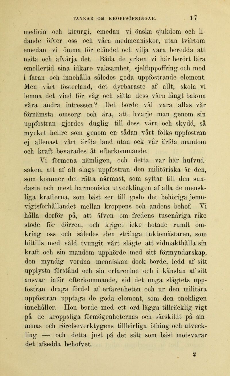 medicin och kirurgi, emedan vi önska sjukdom och li- dande öfver oss och våra medmenniskor, utan tvärtom emedan vi ömma för eländet och vilja vara beredda att möta och afvärja det. Båda de yrken vi här berört lära emellertid sina idkare vaksamhet, sjelfuppofFring och mod i faran och innehålla således goda uppfostrande element. Men vårt fosterland, det dyrbaraste af allt, skola vi lemna det vind för våg och sätta dess värn långt bakom våra andra intressen? Det borde väl vara allas vår förnämsta omsorg och ära, att hvarje man genom sin uppfostran gjordes duglig till dess värn och skydd, sä mycket hellre som genom en sådan vårt folks uppfostran ej allenast vårt ärfda land utan ock vår ärfda mandom och kraft bevarades åt efterkommande. Yi förmena nämligen, och detta var här hufvud- saken, att af all slags uppfostran den militäriska är den, som kommer det rätta närmast, som syftar till den sun- daste och mest harmoniska utvecklingen af alla de mensk- liga krafterna, som bäst ser till godo det behöriga jemn- vigtsförhållandet mellan kroppens och andens behof Yi hålla derför på, att äfven om fredens tusenåriga rike stode för dörren, och kriget icke hotade rundt om- kring oss och således den stränga tuktomästaren, som hittills med våld tvungit vårt slägte att vidmakthålla sin kraft och sin mandom upphörde med sitt förmyndarskap, den myndig vordna menniskan dock borde, ledd af sitt upplysta förstånd och sin erfarenhet och i känslan af sitt ansvar inför efterkommande, vid det unga slägtets upp- fostran draga fördel af erfarenheten och ur den militära uppfostran upptaga de goda element, som den onekligen innehåller. Hon borde med ett ord lägga tillräcklig vigt på de kroppsliga förmögenheternas och särskildt pä sin- nenas och rörelseverktygens tillbörliga öfning och utveck- ling — och detta just på det sätt som bäst motsvarar det afsedda behofvet. 2