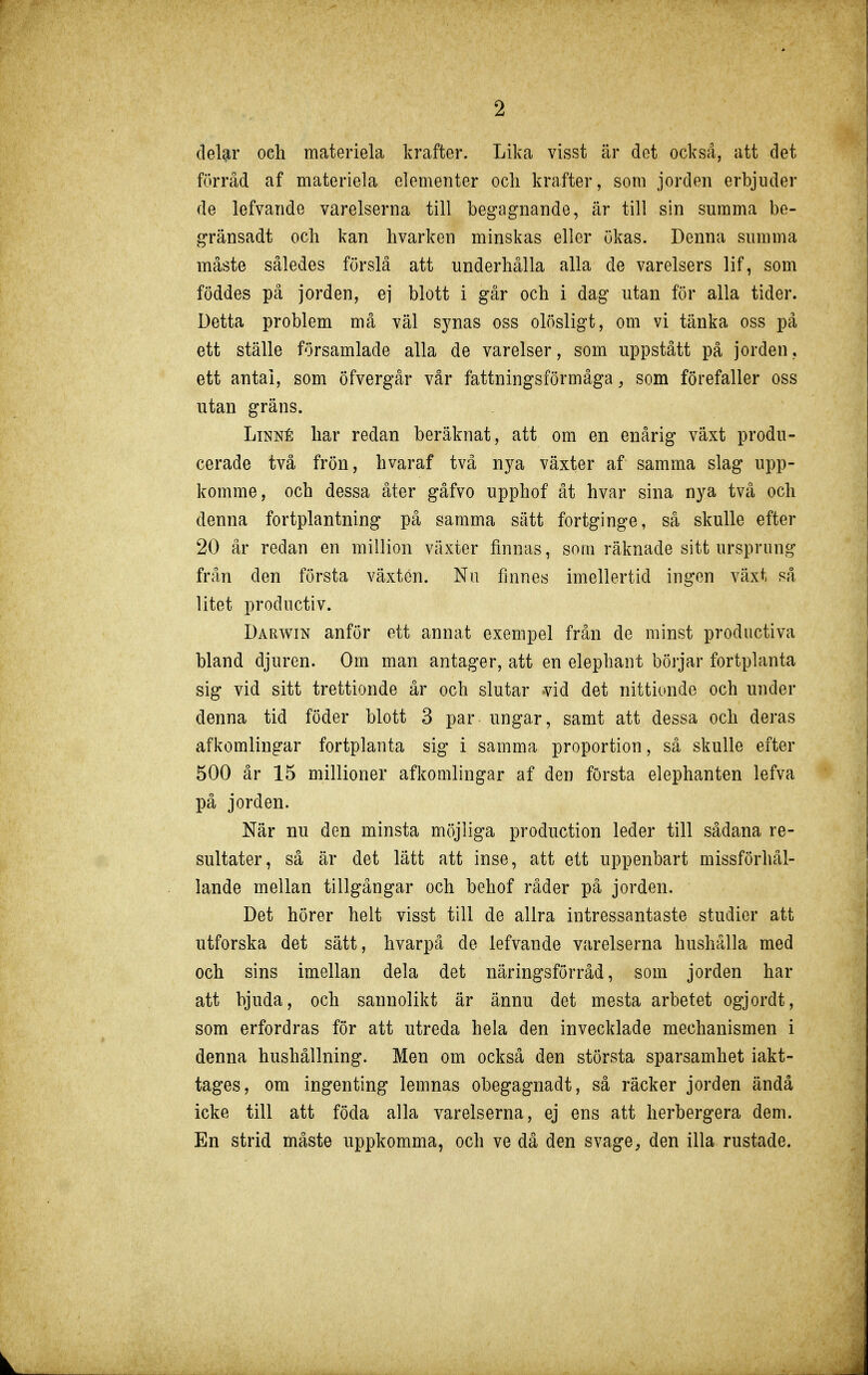 deUr och materiela krafter. Lika visst är det också, att det förråd af materiela elementer ocli krafter, som jorden erbjuder de lefvande varelserna till begagnande, är till sin summa be- gränsadt och kan hvarken minskas eller ökas. Denna summa måste således förslå att underhålla alla de varelsers lif, som föddes på jorden, ej blott i går och i dag utan för alla tider. Detta problem må väl synas oss olösligt, om vi tänka oss pä ett ställe församlade alla de varelser, som uppstått på jorden, ett antal, som öfvergår vår fattningsförmåga, som förefaller oss utan gräns. Linné har redan beräknat, att om en enårig växt produ- cerade två frön, hvaraf två nya växter af samma slag upp- komme, och dessa åter gåfvo upphof åt hvar sina nya två och denna fortplantning på samma sätt fortginge, så skulle efter 20 år redan en million växter finnas, som räknade sitt ursprung från den första växten. Nu finnes imellertid ingen växt så litet productiv. Darwin anför ett annat exempel frsm de minst productiva bland djuren. Om man antager, att en elephant börjar fortplanta sig vid sitt trettionde år och slutar vid det nittionde och under denna tid föder blott 3 par ungar, samt att dessa och deras afkomlingar fortplanta sig i samma proportion, så skulle efter 500 år 15 millioner afkomlingar af den första elephanten lefva på jorden. När nu den minsta möjliga production leder till sådana re- sultater, så är det lätt att inse, att ett uppenbart missförhål- lande mellan tillgångar och behof råder på jorden. Det hörer helt visst till de allra intressantaste studier att utforska det sätt, hvarpå de lefvande varelserna hushålla med och sins imellan dela det näringsförråd, som jorden har att bjuda, och sannolikt är ännu det mesta arbetet ogjordt, som erfordras för att utreda hela den invecklade mechanismen i denna hushållning. Men om också den största sparsamhet iakt- tages, om ingenting lemnas obegagnadt, så räcker jorden ändå icke till att föda alla varelserna, ej ens att herbergera dem. En strid måste uppkomma, och ve då den svage, den illa rustade.