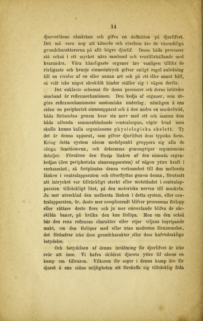 djiirverlcleiis råmärken ocli gifva en definition på djiirlifvet. Det må vara nog att känseln och rörelsen äro de väsendtliga griindcliaraktererna på allt högre djiirlif. Dessa båda processer stå också i ett mycket nära samband och vexelförhällande med hvarandra. Yåra känsligaste organer äro vanligen tillika de rörligaste och hvarje sinnesintryck gifver enligt regel anledning till en rörelse af en eller annan art och på ett eller annat håll, så vidt icke något särskildt hinder ställer sig i vägen derför. Det enklaste schemat för dessa processer och deras inbördes samband är reflexmechanismen. Den kedja af organer, som ut- göra reflexmechanismens anatomiska underlag, nämligen å ena sidan en peripherisk sinnesapparat och å den andra en muskeltråd, båda förbundna genom hvar sin nerv med ett och samma dem båda sålunda sammanbindande centralorgan, utgör hvad man skulle kunna kalla organismens physiologiska skelett. Ty det är denna apparat, som gifver djurlifvet dess typiska form. Kring detta system såsom medelpunkt gruppera sig alla de öfriga functionerna, och detsamma genomgriper organismens detaljer. Försättes den första länken af den nämnda organ- kedjan (den peripheriska sinnesapparaten) af någon yttre kraft i verksamhet, så fortplantas denna verksamhet till den mellersta länken i centralapparaten och öfverflyttas genom denna, förutsatt att intrycket var tillräckligt starkt eller motståndet i centralap- paraten tillräckligt litet, på den motoriska nerven till muskeln. Ju mer utvecklad den mellersta länken i detta system, eller cen- tralapparaten, är, desto mer compliceradt blifver processens förlopp eller rättare desto flere och ju mer omvexlande blifva de sär- skilda banor, på hvilka den kan förlöpa. Men om den också bär den rena reflexens charakter eller röjer viljans ingripande makt, om den förlöper med eller utan medveten förnimmelse, det förändrar icke dess grundcharakter eller dess hufvlidsakliga betydelse. Och betydelsen af denna inrättning för djurlifvet är icke svår att inse. Vi hafva skildrat djurets yttre lif såsom en kamp om tillvaron. Vilkoren för seger i denna kamp äro för djuret å ena sidan möjligheten att förskaffa sig tillräcklig föda