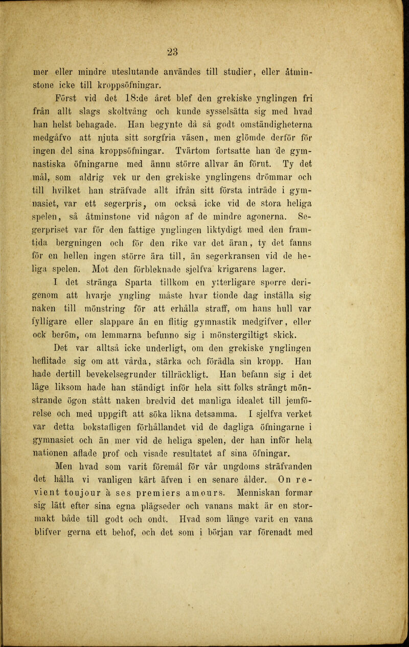 mer eller mindre uteslutande användes till studier, eller åtmin- stone icke till kroppsöfningar. Furst vid det 18:de året blef den grekiske ynglingen fri från allt slags skoltvång och kunde sysselsätta sig med livad han helst behagade. Han begynte då så godt omständigheterna medgåfvo att njuta sitt sorgfria väsen, men glömde derför för ingen del sina kroppsöfningar. Tvärtom fortsatte han de gym- nastiska Öfningarne med ännu större allvar än förut. Ty det mål, som aldrig vek ur den grekiske ynglingens drömmar och till hvilket han sträfvade allt ifrån sitt första inträde i gym- nasiet, var ett segerpris, om också icke vid de stora heliga spelen, så åtminstone vid någon af de mindre agonerna. Se- gerpriset var för den fattige ynglingen liktydigt med den fram- tida bergningen och för den rike var det äran, ty det fanns för en hellen ingen större ära till, än segerkransen vid de he- liga spelen. Mot den förbleknade sjelfva krigarens lager. I det stränga Sparta tillkom en ytterligare sporre deri- genom att hvarje yngling måste hvar tionde dag inställa sig naken till mönstring för att erhålla straff, om hans hull var fylligare eller slappare än en flitig gymnastik medgifver, eller ock beröm, om lemmarna befunno sig i mönstergiltigt skick. Det var alltså icke underligt, om den grekiske ynglingen heflitade sig om att värda, stärka och förädla sin kropp. Han hade dertill bevekelsegrunder tillräckligt. Han befann sig i det läge liksom hade han ständigt inför hela sitt folks strängt mön- strande ögon stått naken bredvid det manliga idealet till jemfö- relse och med uppgift att söka likna detsamma. I sjelfva verket var detta bokstafligen förhållandet vid de dagliga öfningarne i gymnasiet och än mer vid de heliga spelen, der han inför hela nationen aflade prof och visade resultatet af sina öfningar. Men hvad som varit föremål för vår ungdoms sträfvanden det hålla vi vanligen kärt äfven i en senare ålder. On re- vient toujour å ses premiers amours. Menniskan formar sig lätt efter sina egna plägseder och vanans makt är en stor- makt både till godt och ondt. Hvad som länge varit en vana blifver gerna ett behof, och det som i början var förenadt med
