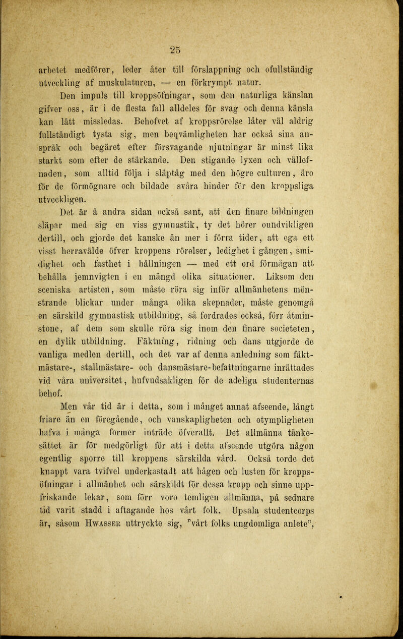 arbetet medförer, leder åter till förslappning och ofullständig utveckling af muskulaturen, — en förkrympt natur. Den impuls till kroppsöfningar, som den naturliga känslan gifver oss, är i de flesta fall alldeles för svag och denna känsla kan lätt missledas. Behofvet af kroppsrörelse låter väl aldrig fullständigt tysta sig, men beqvämligheten har också sina an- språk och begäret efter försvagande njutningar är minst lika starkt som efter de stärkande. Den stigande lyxen och vällef- naden, som alltid följa i släptåg med den högre culturen , äro för de förmögnare och bildade svåra hinder för den kroppsliga utveckligen. Det är å andra sidan också sant, att den finare bildningen släpar med sig en viss gymnastik, ty det hörer oundvikligen dertill, och gjorde det kanske än mer i förra tider, att ega ett visst herravälde öfver kroppens rörelser^ ledighet i gången, smi- dighet och fasthet i hållningen — med ett ord förmågan att behålla jemnvigten i en mängd olika situationer. Liksom den sceniska artisten, som måste röra sig inför allmänhetens mön- strande blickar under många olika skepnader, måste genomgå en särskild gymnastisk utbildning, så fordrades också, förr åtmin- stone, af dem som skulle röra sig inom den finare societeten, en dylik utbildning. Fäktning, ridning och dans utgjorde de vanliga medlen dertill, och det var af denna anledning som fäkt- mästare-, stallmästare- och dansmästare-befattningarne inrättades vid våra universitet, hufvudsakligen för de adeliga studenternas behof. Men vår tid är i detta, som i månget annat afseende, långt friare än en föregående, och vanskapligheten och otympligheten hafva i många former inträde öfverallt. Det allmänna tänke- sättet är för medgörligt för att i detta afseende utgöra någon egentlig sporre till kroppens särskilda vård. Också torde det knappt vara tvifvel underkastadt att hågen och lusten för kropps- öfningar i allmänhet och särskildt för dessa kropp och sinne upp- friskande lekar, som förr voro temligen allmänna, på sednare tid varit stadd i aftagande hos värt folk. Upsala studentcorps är, såsom Hwässer uttryckte sig, vårt folks ungdomliga anlete,