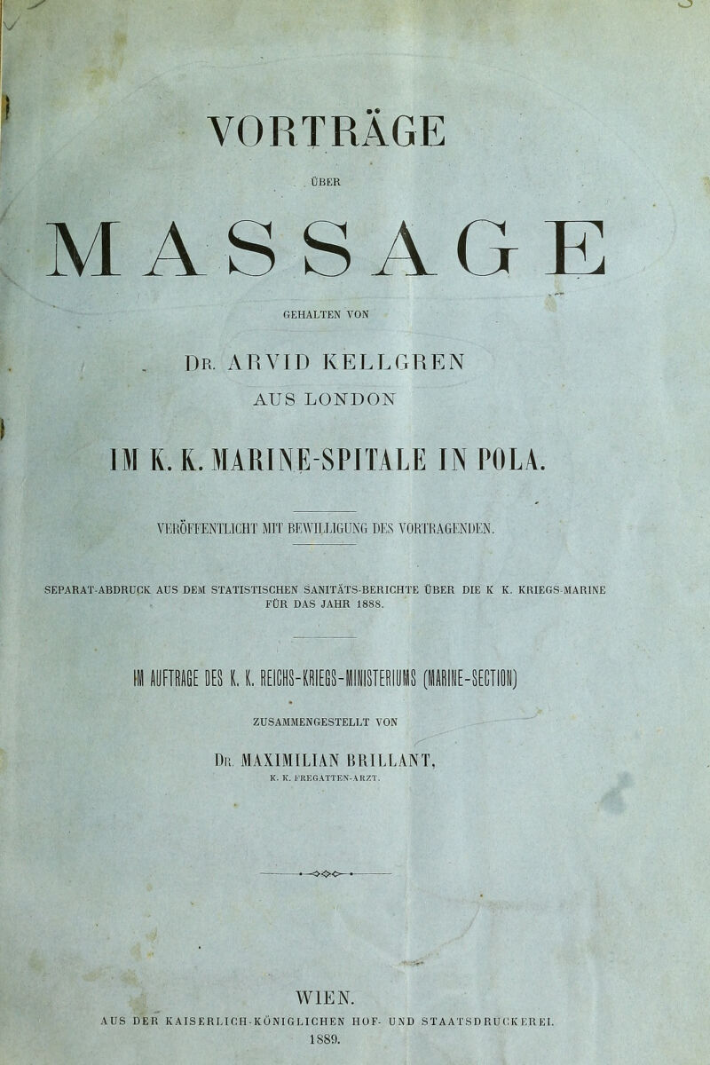 . ÜBER MASSAGE BEHALTEN VON Dp, AR VIT) KELL GR EN AUS LONDON IM K. R. MARINE SPITALE IN POLA. VERÖFFENTLICHT MIT BEWILLIGUNG DES VORTRAGENDEN. SEPARAT-ABDRUCK AUS DEM STATISTISCHEN SANITÄTS-BERICHTE ÜBER DIE K K. KRIEGS MARINE FÜR DAS JAHR 1888. H AUFTRAGE DES K. K. REICHS-KRIEGS - Wl IMISTER1U M S (IINE-SECTION] ZUSAMMENGESTELLT VON Dp, MAXIMILIAN BRILLANT, K. K. FREGATTEN-ARZT. -o<><=- WIEN. AUS DER KAISERLICH-KÖNIGLICHEN HOF- UND STAATSDRUCK ER EI. 1889.