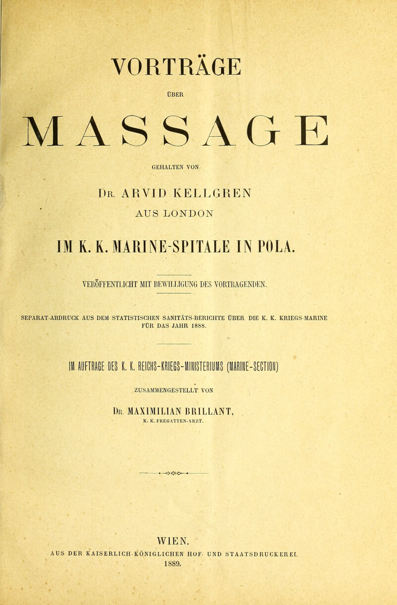 VORTRAGE ÜBER MASSAGE GEHALTEN VON Dr. ARVID KELLGREN AUS LONDON IM R. L MARINESPITALE IN POLA. VERÖFFENTLICHT MIT BEWILLIGUNG DES VORTRAGENDEN. SEPARAT-ABDRUCK AUS DEM STATISTISCHEN SANITÄTS-BERICHTE ÜBER DIE K. K. KRIEGS-MARINE FÜR DAS JAHR 1888. II AUFTRAGE DES K, I. REICHHRIEfiS-llNISIERIiS PINE-SECIN) ZUSAMMENGESTELLT VON Du. MAXIMILIAN BRILLANT, WIEN. AUS DER KAISERLICH-KÖNIGLICHEN HOF- UND STAAT SD RUCK ER EI. 1889.
