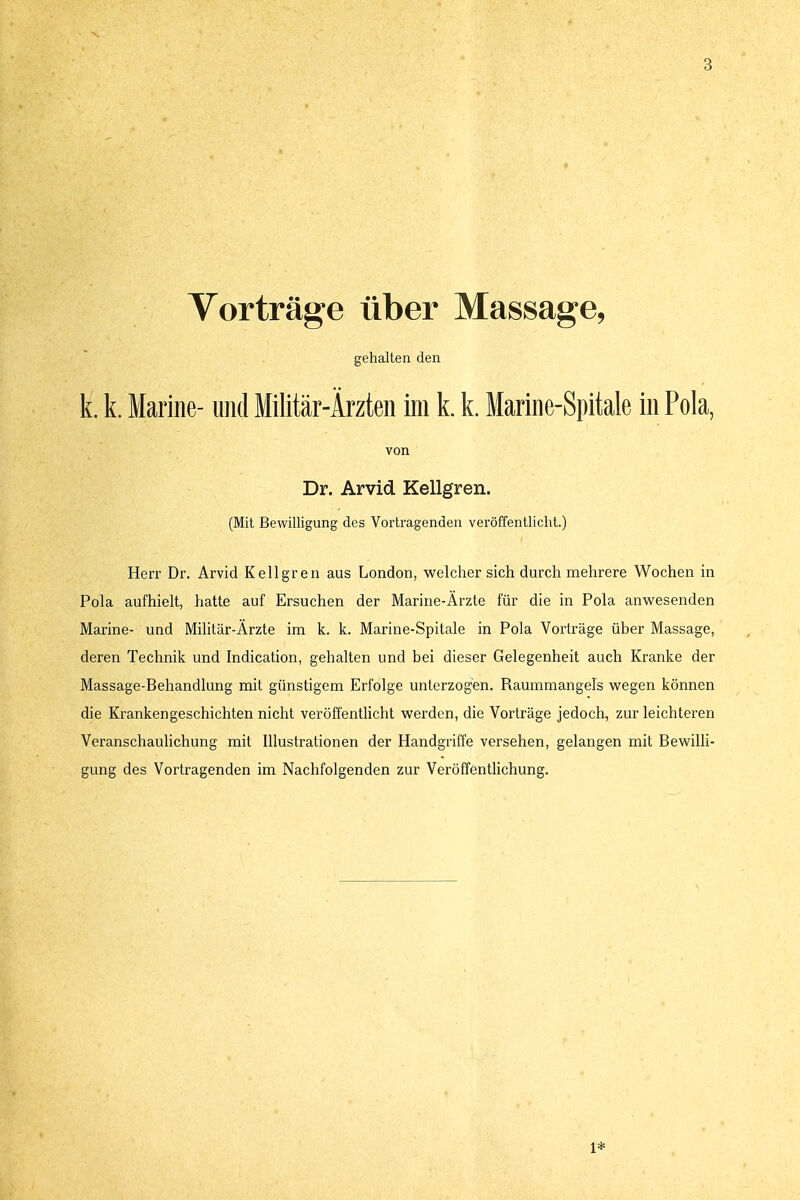 Vorträge über Massage, gehalten den k. k. Marine- und Militär-Ärzten im k. k. Marine-Spitale in Pola, von Dr. Arvid Kellgren. (Mit Bewilligung des Vortragenden veröffentlicht.) Herr Dr. Arvid Kellgren aus London, welcher sich durch mehrere Wochen in Pola aufhielt, hatte auf Ersuchen der Marine-Ärzte für die in Pola anwesenden Marine- und Militär-Ärzte im k. k. Marine-Spitale in Pola Vorträge über Massage, deren Technik und Indication, gehalten und bei dieser Gelegenheit auch Kranke der Massage-Behandlung mit günstigem Erfolge unterzogen. Raummangels wegen können die Krankengeschichten nicht veröffentlicht werden, die Vorträge jedoch, zur leichteren Veranschaulichung mit Illustrationen der Handgriffe versehen, gelangen mit Bewilli- gung des Vortragenden im Nachfolgenden zur Veröffentlichung. 1*