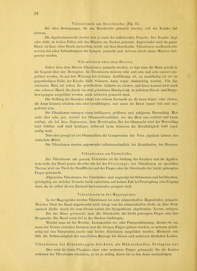 Vibrationen am Brustkorbe. (Fig. 33.) Bei allen Bewegungen, die am Brustkörbe gemacht werden, soll der Kranke tief athmen. Die Applicationsstelle ändert sich je nach der indicirenden Ursache. Der Kranke liegt oder steht, in beiden Fällen mit den Händen am Nacken gekreuzt. Angewendet wird die ganze Hand, sie liegt, ohne Druck auszuüben, leicht auf dem Brustkorbe. Vibrationen am Brustkorbe werden bei allen Erkrankungen der Lungen gemacht und müssen durch einige Minuten fort- gesetzt werden. Vibrationen über dem Herzen. Sollen über dem Herzen Vibrationen gemacht werden, so legt man die Hand gerade in die Gegend über der Herzspitze, die Vibrationen müssen sehr zart sein und sehr correct aus- geführt werden. So gut ihre Wirkung bei richtiger Ausführung ist, so nachtheilig ist sie im gegentheiligen Falle, der Kranke fühlt Schmerz, kann sogar ohnmächtig werden. Für das schwache Herz ist schon die gewöhnliche Aufgabe zu schwer, und hiezu kommt jetzt noch eine schwere Hand, die durch ein steif gehaltenes Handgelenk, in welchem Streck- und Beuge- bewegungen ausgeführt werden, noch schwerer gemacht wird. Die Stellung des Kranken hängt von seinem Zustande ab. Er kann liegen oder stehen, die Arme können erhoben sein oder herabhängen, nur muss die Brust immer frei und aus- gedehnt sein. Die Vibrationen erzeugen einen kräftigeren, größeren und ruhigeren Herzschlag. Man sieht dies sehr gut, sowohl bei Ohnmachtsanfällen, wo das Herz nur erzittert und kaum schlägt, als bei dem Gegensatze, dem Herzklopfen. Bei der Ohnmacht wird der Herzschlag bald fühlbar und wird kräftiger, während beim letzteren die Herzthätigkeit bald regel- mäßig wird. Nebenbei gesagt ist bei Ohnmächten die Gompression der Vena jugularis interna das einfachste Mittel. Die Vibrationen werden angewendet selbstverständlich bei Krankheiten des Herzens. Vibrationen am Unterleibe. Bei Vibrationen am ganzen Unterleibe ist die Stellung des Kranken und die Applica- tionsstelle der Hand genau dieselbe wie bei der Petrissage ; bei Vibrationen an speciellen Theilen wird ein Theil der Handfläche und der Finger oder die Streckseite der leicht gebeugten Finger gebraucht. Allgemeine Vibrationen des Unterleibes sind angezeigt bei Schmerzen und bei Diarrhoe, gleichgillig aus welcher Ursache beide entstehen, auf keinen Fall bei Verstopfung oder Neigung dazu, da sie selbst diesen Zustand hervorzurufen geeignet sind. Vibrationen in der Magengrube. In der Magengrube werden Vibrationen bei sehr schmerzhaften Magenleiden gemacht. Welcher Theil der Hand angewendet wird, hängt von der schmerzhaften Stelle ab. Ihre Wirk- samkeit dürfte durch die vom Plexus solaris des Sympathicus abgehenden Nerven erfolgen. Bei der Blase gebraucht man die Streckseite der leicht gebeugten Finger oder ihre Beugeseite. Die Hand muss tief in das Becken eindringen. Wendet man sie bei Metritis, Endometritis etc. oder Puerperalblutung, Atonie etc. an, muss der Uterus zwischen Daumen und die übrigen Finger gefasst werden, es müssen gleich- zeitig mit den Vibrationen rasche und leichte Frictionen ausgeführt werden. Hiedurch ent- fällt die Notwendigkeit der innerlichen Massage bei diesen und mehreren ähnlichen Leiden. Vibrationen bei Erkrankungen des Anus, als Hämorrhoiden, Prolapsus ani. Hier wird die letzte Phanlanx einer oder mehrerer Finger gebraucht. Da die Knoten während der Vibrationen einsinken, so ist es nöthig, ihnen bis in den Anus nachzufolgen.