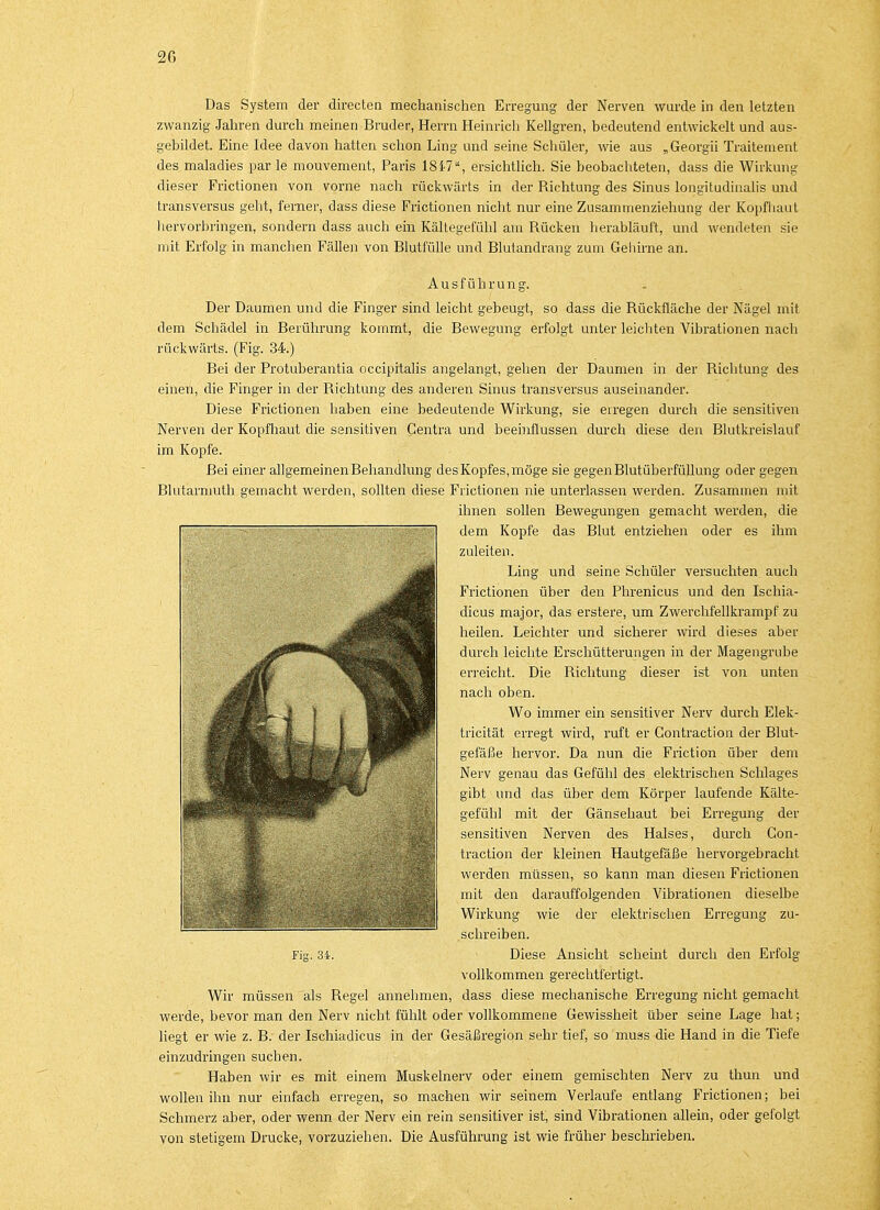 2G Das System der directen mechanischen Erregung der Nerven wurde in den letzten zwanzig Jahren durch meinen Bruder, Herrn Heinrich Kellgren, bedeutend entwickelt und aus- gebildet. Eine Idee davon hatten schon Ling und seine Schüler, wie aus „Georgii Traitement des maladies par le mouvement, Paris 1847, ersichtlich. Sie beobachteten, dass die Wirkung dieser Frictionen von vorne nach rückwärts in der Richtung des Sinus longitudinalis und transversus geht, ferner, dass diese Frictionen nicht nur eine Zusammenziehung der Kopfhaut hervorbringen, sondern dass auch ein Kältegefühl am Rücken herabläuft, und wendeten sie mit Erfolg in manchen Fällen von Blutfülle und Blutandrang zum Gehirne an. Ausführung. Der Daumen und die Finger sind leicht gebeugt, so dass die Rückfläche der Nägel mit dem Schädel in Berührung kommt, die Bewegung erfolgt unter leichten Vibrationen nach rückwärts. (Fig. 34.) Bei der Protuberantia occipitalis angelangt, gehen der Daumen in der Richtung des einen, die Finger in der Richtung des anderen Sinus transversus auseinander. Diese Frictionen haben eine bedeutende Wirkung, sie eiregen durch die sensitiven Nerven der Kopfhaut die sensitiven Centra und beeinflussen durch diese den Blutkreislauf im Kopfe. Bei einer allgemeinen Behandlung des Kopfes, möge sie gegen Blutüberfüllung oder gegen Blutarmuth gemacht werden, sollten diese Frictionen nie unterlassen werden. Zusammen mit ihnen sollen Bewegungen gemacht werden, die dem Kopfe das Blut entziehen oder es ihm zuleiten. Ling und seine Schüler versuchten auch Frictionen über den Phrenicus und den Ischia- dicus major, das erstere, um Zwerchfellkrampf zu heilen. Leichter und sicherer wird dieses aber durch leichte Erschütterungen in der Magengrube erreicht. Die Richtung dieser ist von unten nach oben. Wo immer ein sensitiver Nerv durch Elek- tricität erregt wird, ruft er Gontraction der Blut- gefäße hervor. Da nun die Friction über dem Nerv genau das Gefühl des elektrischen Schlages gibt und das über dem Körper laufende Kälte- gefühl mit der Gänsehaut bei Erregung der sensitiven Nerven des Halses, durch Con- traction der kleinen Hautgefäße hervorgebracht werden müssen, so kann man diesen Frictionen mit den darauffolgenden Vibrationen dieselbe Wirkung wie der elektrischen Erregung zu- schreiben. Fig. 34. Diese Ansicht scheint durch den Erfolg vollkommen gerechtfertigt. Wir müssen als Regel annehmen, dass diese mechanische Erregung nicht gemacht werde, bevor man den Nerv nicht fühlt oder vollkommene Gewissheit über seine Lage hat; liegt er wie z. B. der Ischiadicus in der Gesäßregion sehr tief, so muss die Hand in die Tiefe einzudringen suchen. Haben wir es mit einem Muskelnerv oder einem gemischten Nerv zu thun und wollen ihn nur einfach erregen, so machen wir seinem Verlaufe entlang Frictionen; bei Schmerz aber, oder wenn der Nerv ein rein sensitiver ist, sind Vibrationen allein, oder gefolgt von stetigem Drucke, vorzuziehen. Die Ausführung ist wie früher beschrieben.