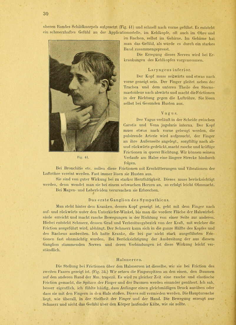 oberen Randes Schildknorpels aufgesetzt (Fig. 41) und schnell nach vorne geführt. Es entsteht ein schmerzhaftes Gefühl an der Applicationsstelle, im Kehlkopfe, oft auch im Ohre und im Rachen, selbst im Gelhrne. Im Gehirne hat man das Gefühl, als würde es durch ein starkes Rand zusammengepresst. Die Erregung dieses Nerven wird bei Er- krankungen des Kehlkopfes vorgenommen. Laryngeus inferior. Der Kopf muss seitwärts und etwas nach vorne geneigt sein. Der Finger gleitet neben der Trachea und dem unteren Theile des Sterno- mastoideus nach abwärts und macht dieFrictionen in der Richtung gegen die Luftröhre. Sie lösen selbst bei Gesunden Husten aus. Vagus. Der Vagus verläuft in der Scheide zwischen Carotis und Vena jugularis interna. Der Kopf muss etwas nach vorne gebeugt werden, die pulsirende Arterie wird aufgesucht, der Finger an ihre Außenseite angelegt, sorgfältig nach ab- und rückwärts gedrückt, macht rasche und kräftige Frictionen in querer Richtung. Wir können seinem Fig- 41. Verlaufe am Halse eine längere Strecke hindurch folgen. Rei Bronchitis etc. sollen diese Frictionen mit Erschütterungen und Vibrationen der Luftröhre vereint werden. Fast immer lösen sie Husten aus. Sie sind von guter Wirkung bei zu starker Herzthätigkeit. Dieses muss berücksichtigt werden, denn wendet man sie bei einem schwachen Herzen an, so erfolgt leicht Ohnmacht. Bei Magen- und Leberleiden verursachen sie Erbrechen. Das erste Ganglion des Sympathicus. Man steht hinter dem Kranken, dessen Kopf geneigt ist, geht mit dem Finger nach auf- und rückwärts unter den Unterkiefer-Winkel, bis man die vordere Fläche der Halswirbel- säule erreicht und macht rasche Bewegungen in der Richtung von einer Seite zur anderen. Hiebei entsteht Schmerz, dessen Grad und Verbreitungsbezirk von der Kraft, mit welcher die Friction ausgeführt wird, abhängt. Der Schmerz kann sich in die ganze Hälfte des Kopfes und des Rachens ausbreiten. Ich hatte Kranke, die bei gar nicht stark ausgeführten Fric- tionen fast ohnmächtig wurden. Bei Berücksichtigung der Ausbreitung der aus diesem Ganglion stammenden Nerven und deren Verbindungen ist diese Wirkung leicht ver- ständlich. Halsnerven. Die Stellung bei Frictionen über den Halsnerven ist dieselbe, wie sie bei Friction des zweiten Paares gezeigt ist. (Fig. 34.) Wir setzen die Fingerspitzen an den einen, den Daumen auf den anderen Rand der Mm. trapezii. Es wird zu gleicher Zeit eine rasche und elastische Friction gemacht, die Spitzen der Finger und der Daumen werden einander genähert. Ich sah, besser eigentlich, ich fühlte häufig, dass Anfänger einen gleichmäßigen Druck ausüben oder dass sie mit den Fingern in den Hals stoßen. Dieses soll vermieden werden. Die Hauptursache liegt, wie überall, in der Steifheit der Finger und der Hand. Die Bewegung erzeugt nur Schmerz und nicht das Gefühl über den Körper laufender Kälte, wie sie sollte.