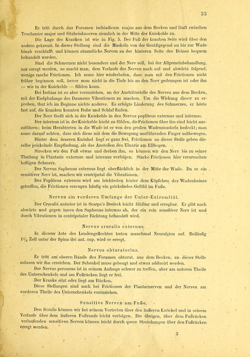 Er tritt durch das Foramen ischiadicum raajus aus dem Becken und läuft zwischen Trochanter major und Sitzbeinknorren ziemlich in der Mitte der Kniekehle zu. Die Lage des Kranken ist wie in Fig. 5. Der Fuß der kranken Seite wird über den andern gekreuzt. In dieser Stellung sind die Muskeln von der Gesäßgegend an bis zur Wade hinab erschlafft und können sämmtliche Nerven an der hinteren Seite des Beines bequem behandelt werden. Sind die Schmerzen nicht besonders und der Nerv soll, bei der Allgemeinbehandlung, nur erregt werden, so macht man, dem Verlaufe des Nerven nach auf- und abwärts folgend, wenige rasche Frictionen. Ich muss hier wiederholen, dass man mit den Frictionen nicht früher beginnen soll, bevor man nicht in die Tiefe bis an den Nerv gedrungen ist oder ihn — wie in der Kniekehle — fühlen kann. Bei Ischias ist es aber vorzuziehen, an der Austrittsstelle des Nerven aus dem Becken, mit der Endphalange des Daumens Vibrationen zu machen. Um die Wirkung dieser zu er- proben, that ich im Beginne nichts anderes. Es erfolgte Linderung des Schmerzes, er hörte fast auf, die Kranken konnten Buhe und Schlaf finden. Der Nerv theilt sich in der Kniekehle in den Nervus popliteus externus und internus. Der internus ist in der Kniekehle leicht zu fühlen, die Frictionen über ihn sind leicht aus- zuführen; beim Herabtreten in die Wade ist er von den großen Wadenmuskeln bedeckt; man muss darauf achten, dass sich diese mit dem die Bewegung ausführenden Finger mitbewegen. Hinter dem inneren Knöchel liegt er ganz frei, Frictionen an dieser Stelle geben die- selbe prickelnde Empfindung, als das Anstoßen des Ulnaris am Ellbogen. Strecken wir den Fuß etwas und drehen ihn, so können wir den Nerv bis zu seiner Theilung in Plantaris externus und internus verfolgen. Starke Frictionen hier verursachen heftigen Schmerz. Der Nervus Saphenus externus liegt oberflächlich in der Mitte der Wade. Da er ein sensitiver Nerv ist, machen wir centripetal die Vibrationen. Der Popliteus externus wird am leichtesten hinter dem Köpfchen des Wadenbeines getroffen, die Frictionen erzeugen häufig ein prickelndes Gefühl im Fuße. Nerven am vorderen Umfange der Unter-Extremität. Der Gruralis anterior ist in Scarpa's Dreieck leicht fühlbar und erregbar. Er gibt nach abwärts und gegen innen den Saphenus internus ab, der ein rein sensitiver Nerv ist und durch Vibrationen in centripetaler Bichtung behandelt wird. Nervus cruralis externus. In diesem Aste des Lendengeflechtes treten manchmal Neuralgien auf. Beiläufig 1 '/s Zoll unter der Spina ilei ant. sup. wird er erregt. Nervus obturatorius. Er tritt am oberen Bande des Foramen obturat. aus dem Becken, ah dieser Stelle müssen wir ihn erreichen. Der Schenkel muss gebeugt und etwas adducirt werden. Der Nervus peroneus ist in seinem Anfange schwer zu treffen, aber am unteren Theile des Unterschenkels und am Fußrücken liegt er frei. Der Kranke sitzt oder liegt am Bücken. Diese Stellungen sind auch bei Frictionen der Plantarnerven und der Nerven am vorderen Theile des Unterschenkels vorzuziehen. Sensitive Nerven am Fuße. Den Suralis können wir bei seinem Vortreten über den äußeren Knöchel und in seinem Verlaufe über dem äußeren Fußrande leicht verfolgen. Die übrigen, über dem Fußrücken verlaufenden sensitiven Nerven können leicht durch quere Streichungen über den Fußrücken erregt werden. 3